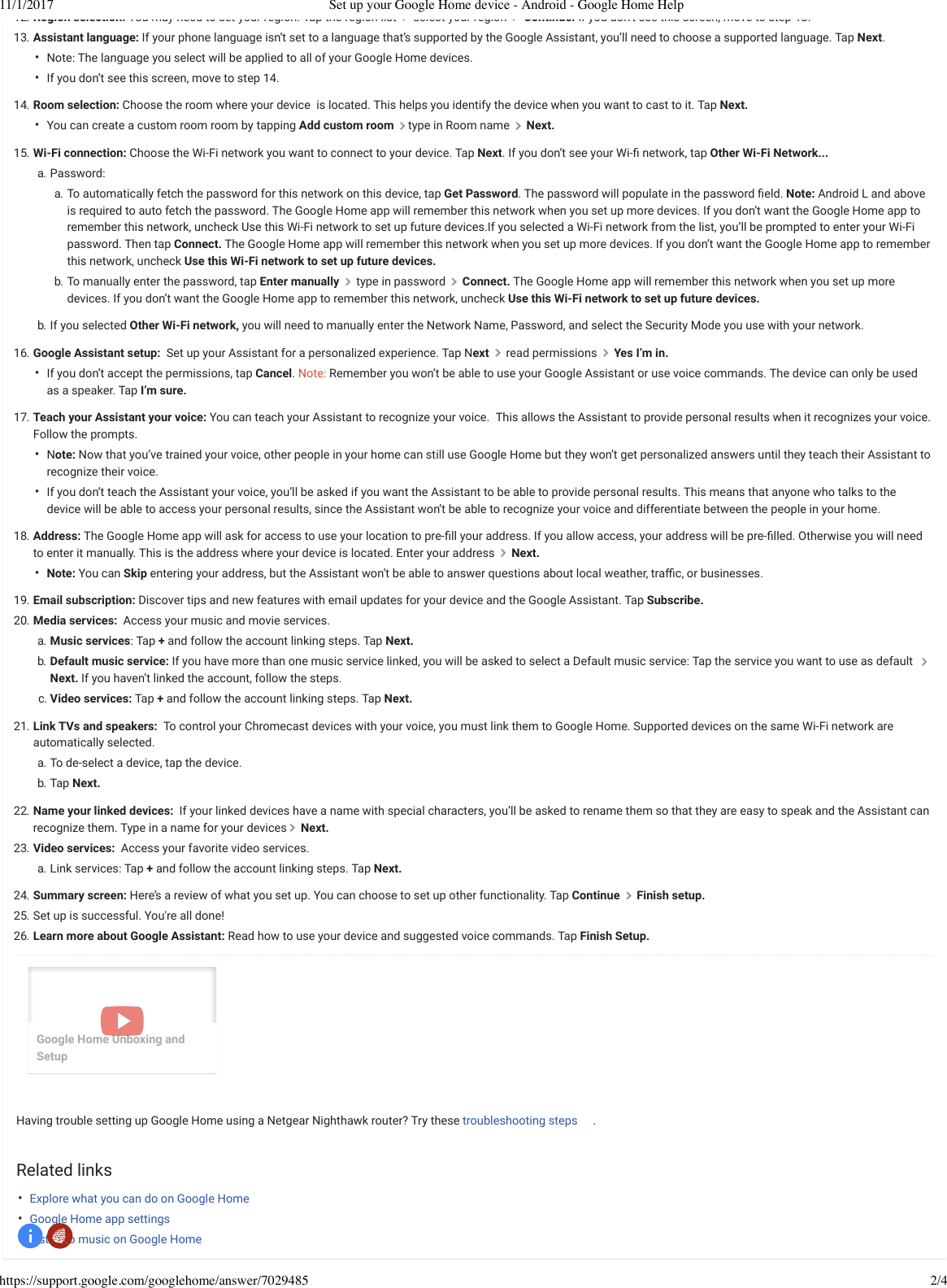 11/1/2017 Set up your Google Home device - Android - Google Home Helphttps://support.google.com/googlehome/answer/7029485 2/4••••••••••12. Region selection: You may need to set your region. Tap the region list   select your region   Continue. If you don t see this screen, move to step 13.13. Assistant language: If your phone language isn’t set to a language that’s supported by the Google Assistant, you’ll need to choose a supported language. Tap Next.  Note: The language you select will be applied to all of your Google Home devices.If you don’t see this screen, move to step 14.14. Room selection: Choose the room where your device is located. This helps you identify the device when you want to cast to it. Tap Next.You can create a custom room room by tapping Add custom room  typein Room name   Next.15. Wi-Fi connection:Choose the Wi-Fi network you want to connect to your device. Tap Next. If you don’t see your Wi-ﬁ network, tap Other Wi-Fi Network... a. Password:a. To automatically fetch the password for this network on this device, tap Get Password. The password will populate in the password ﬁeld. Note: Android L and aboveis required to auto fetch the password. The Google Home app will remember this network when you set up more devices. If you don’t want the Google Home app toremember this network, uncheck Use this Wi-Fi network to set up future devices.If you selected a Wi-Fi network from the list, you’ll be prompted to enter your Wi-Fipassword. Then tap Connect. The Google Home app will remember this network when you set up more devices. If you don’t want the Google Home app to rememberthis network, uncheck Use this Wi-Fi network to set up future devices.b. To manually enter the password, tap Enter manually   type in password   Connect. The Google Home app will remember this network when you set up moredevices. If you don’t want the Google Home app to remember this network, uncheck Use this Wi-Fi network to set up future devices.b.   If you selected Other Wi-Fi network, you will need to manually enter the Network Name, Password, and select the Security Mode you use with your network.16. Google Assistant setup: Set up your Assistant for a personalized experience. Tap Next   read permissions   Yes I’m in.If you don’t accept the permissions, tap Cancel. Note: Remember you won’t be able to use your Google Assistant or use voice commands. The device can only be usedas a speaker. Tap I’m sure.17. Teach your Assistant your voice: You can teach your Assistant to recognize your voice. This allows the Assistant to provide personal results when it recognizes your voice.Follow the prompts.Note: Now that you’ve trained your voice, other people in your home can still use Google Home but they won’t get personalized answers until they teach their Assistant torecognize their voice.If you don’t teach the Assistant your voice, you’ll be asked if you want the Assistant to be able to provide personal results. This means that anyone who talks to thedevice will be able to access your personal results, since the Assistant won’t be able to recognize your voice and differentiate between the people in your home.18. Address: The Google Home app will ask for access to use your location to pre-ﬁll your address. If you allow access, your address will be pre-ﬁlled. Otherwise you will needto enter it manually. This is the address where your device is located. Enter your address Next. Note: You can Skip entering your address, but the Assistant won’t be able to answer questions about local weather, traﬃc, or businesses.19. Email subscription: Discover tips and new features with email updates for your device and the Google Assistant. Tap Subscribe.20. Media services: Access your music and movie services.a. Music services: Tap + and follow the account linking steps. Tap Next.b. Default music service: If you have more than one music service linked, you will be asked to select a Default music service: Tap the service you want to use as default Next. If you haven’t linked the account, follow the steps.c. Video services:Tap + and follow the account linking steps. Tap Next.21. Link TVs and speakers: To control your Chromecast devices with your voice, you must link them to Google Home. Supported devices on the same Wi-Fi network areautomatically selected.a. To de-select a device, tap the device.b. Tap Next.22. Name your linked devices: If your linked devices have a name with special characters, you’ll be asked to rename them so that they are easy to speak and the Assistant canrecognize them. Type in a name for your devices  Next.23. Video services: Access your favorite video services.a. Link services: Tap + and follow the account linking steps. Tap Next.24. Summary screen: Here’s a review of what you set up. You can choose to set up other functionality. Tap Continue   Finish setup.25. Set up is successful. You&apos;re all done!26. Learn more about Google Assistant: Read how to use your device and suggested voice commands. Tap Finish Setup.Having trouble setting up Google Home using a Netgear Nighthawk router? Try these troubleshooting steps .Related linksExplore what you can do on Google HomeGoogle Home app settingsListen to music on Google HomeGoogle Home Unboxing andSetup