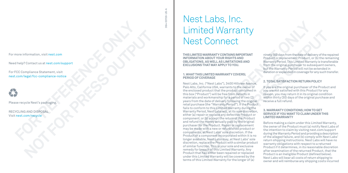 THIS LIMITED WARRANTY CONTAINS IMPORTANT INFORMATION ABOUT YOUR RIGHTS AND OBLIGATIONS, AS WELL AS LIMITATIONS AND EXCLUSIONS THAT MAY APPLY TO YOU.1. WHAT THIS LIMITED WARRANTY COVERS;PERIOD OF COVERAGENest Labs, Inc. (“Nest Labs”), 3400 Hillview Avenue, Palo Alto, California USA, warrants to the owner of the enclosed product that the product contained in this box (“Product”) will be free from defects in materials and workmanship for a period of two (2) years from the date of delivery following the original retail purchase (the “Warranty Period”). If the Product fails to conform to this Limited Warranty during the Warranty Period, Nest Labs will, at its sole discretion, either (a) repair or replace any defective Product or component; or (b) accept the return of the Product and refund the money actually paid by the original purchaser for the Product. Repair or replacement may be made with a new or refurbished product or components, at Nest Labs’ sole discretion. If the Product or a component incorporated within it is no longer available, Nest Labs may, at Nest Labs’ sole discretion, replace the Product with a similar product of similar function. This is your sole and exclusive remedy for breach of this Limited Warranty. Any Product that has either been repaired or replaced under this Limited Warranty will be covered by the terms of this Limited Warranty for the longer of (a) ninety (90) days from the date of delivery of the repaired Product or replacement Product, or (b) the remaining Warranty Period. This Limited Warranty is transferable from the original purchaser to subsequent owners, but the Warranty Period will not be extended in duration or expanded in coverage for any such transfer.2. TOTAL SATISFACTION RETURN POLICYIf you are the original purchaser of the Product and you are not satisﬁed with this Product for any reason, you may return it in its original condition within thirty (30) days of the original purchase and receive a full refund.3. WARRANTY CONDITIONS; HOW TO GETSERVICE IF YOU WANT TO CLAIM UNDER THIS LIMITED WARRANTYBefore making a claim under this Limited Warranty, the owner of the Product must (a) notify Nest Labs of the intention to claim by visiting nest.com/support during the Warranty Period and providing a description of the alleged failure, and (b) comply with Nest Labs’ return shipping instructions. Nest Labs will have no warranty obligations with respect to a returned Product if it determines, in its reasonable discretion after examination of the returned Product, that the Product is an Ineligible Product (deﬁned below). Nest Labs will bear all costs of return shipping to owner and will reimburse any shipping costs incurred Nest Labs, Inc.Limited WarrantyNest ConnectFor more information, visit nest.comNeed help? Contact us at nest.com/supportFor FCC Compliance Statement, visit nest.com/legal/fcc-compliance-noticePlease recycle Nest’s packaging.RECYCLING AND DISPOSAL Visit nest.com/recycle064-00159-US-AFOR REFERENCE ONLYNOT FOR PRESS OUTPUTFOR REFERENCE ONLYNOT FOR PRESS OUTPUT