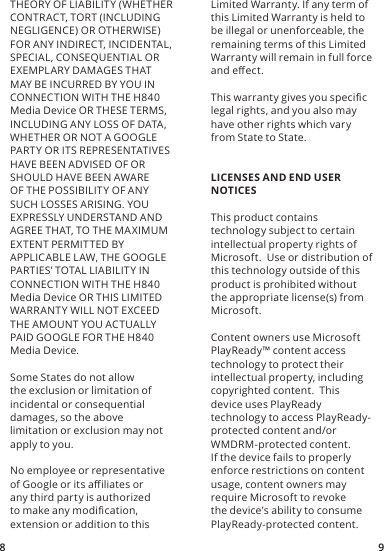 8 9THEORY OF LIABILITY (WHETHER CONTRACT, TORT (INCLUDING NEGLIGENCE) OR OTHERWISE) FOR ANY INDIRECT, INCIDENTAL, SPECIAL, CONSEQUENTIAL OR EXEMPLARY DAMAGES THAT MAY BE INCURRED BY YOU IN CONNECTION WITH THE H840 Media Device OR THESE TERMS, INCLUDING ANY LOSS OF DATA, WHETHER OR NOT A GOOGLE PARTY OR ITS REPRESENTATIVES HAVE BEEN ADVISED OF OR SHOULD HAVE BEEN AWARE OF THE POSSIBILIT Y OF ANY SUCH LOSSES ARISING. YOU EXPRESSLY UNDERSTAND AND AGREE THAT, TO THE MAXIMUM EXTENT PERMITTED BY APPLICABLE LAW, THE GOOGLE PARTIES’ TOTAL LIABILITY IN CONNECTION WITH THE H840 Media Device OR THIS LIMITED WARRANTY WILL NOT EXCEED THE AMOUNT YOU ACTUALLY PAID GOOGLE FOR THE H840 Media Device.Some States do not allow the exclusion or limitation of incidental or consequential damages, so the above limitation or exclusion may not apply to you.No employee or representative of Google or its aliates or any third party is authorized to make any modication, extension or addition to this Limited Warranty. If any term of this Limited Warranty is held to be illegal or unenforceable, the remaining terms of this Limited Warranty will remain in full force and eect.This warranty gives you specic legal rights, and you also may have other rights which vary from State to State.LICENSES AND END USER NOTICESThis product contains technology subject to certain intellectual property rights of Microsoft.  Use or distribution of this technology outside of this product is prohibited without the appropriate license(s) from Microsoft.Content owners use Microsoft PlayReady™ content access technology to protect their intellectual property, including copyrighted content.  This device uses PlayReady technology to access PlayReady-protected content and/or WMDRM-protected content.  If the device fails to properly enforce restrictions on content usage, content owners may require Microsoft to revoke the device’s ability to consume PlayReady-protected content.  