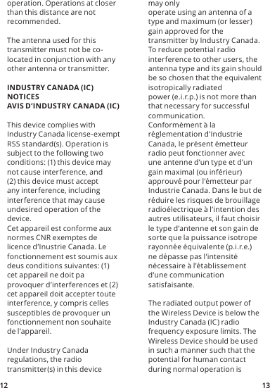 12 13may onlyoperate using an antenna of a type and maximum (or lesser) gain approved for thetransmitter by Industry Canada. To reduce potential radio interference to other users, theantenna type and its gain should be so chosen that the equivalent isotropically radiatedpower (e.i.r.p.) is not more than that necessary for successful communication.Conformément à la réglementation d’Industrie Canada, le présent émetteur radio peut fonctionner avec une antenne d’un type et d’un gain maximal (ou inférieur) approuvé pour l’émetteur par Industrie Canada. Dans le but de réduire les risques de brouillage radioélectrique à l’intention des autres utilisateurs, il faut choisir le type d’antenne et son gain de sorte que la puissance isotrope rayonnée équivalente (p.i.r.e.) ne dépasse pas l’intensité nécessaire à l’établissement d’une communication satisfaisante.The radiated output power of the Wireless Device is below the Industry Canada (IC) radio  frequency exposure limits. The Wireless Device should be used in such a manner such that the potential for human contact during normal operation is operation. Operations at closer than this distance are not recommended.The antenna used for this transmitter must not be co-located in conjunction with any other antenna or transmitter.INDUSTRY CANADA (IC) NOTICESAVIS D’INDUSTRY CANADA (IC)This device complies with Industry Canada license-exempt RSS standard(s). Operation issubject to the following two conditions: (1) this device may not cause interference, and(2) this device must accept any interference, including interference that may causeundesired operation of the device.Cet appareil est conforme aux normes CNR exemptes de licence d’Inustrie Canada. Le fonctionnement est soumis aux deus conditions suivantes: (1) cet appareil ne doit paprovoquer d’interferences et (2) cet appareil doit accepter toute interference, y compris celles susceptibles de provoquer un fonctionnement non souhaite de l’appareil.Under Industry Canada regulations, the radio transmitter(s) in this device 