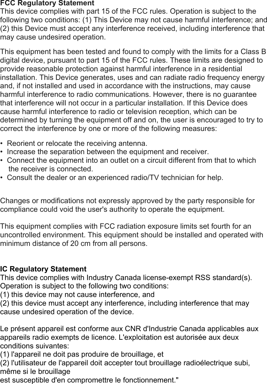 FCC Regulatory Statement This device complies with part 15 of the FCC rules. Operation is subject to the following two conditions: (1) This Device may not cause harmful interference; and (2) this Device must accept any interference received, including interference that may cause undesired operation.  This equipment has been tested and found to comply with the limits for a Class B digital device, pursuant to part 15 of the FCC rules. These limits are designed to provide reasonable protection against harmful interference in a residential installation. This Device generates, uses and can radiate radio frequency energy and, if not installed and used in accordance with the instructions, may cause harmful interference to radio communications. However, there is no guarantee that interference will not occur in a particular installation. If this Device does cause harmful interference to radio or television reception, which can be determined by turning the equipment off and on, the user is encouraged to try to correct the interference by one or more of the following measures:  •  Reorient or relocate the receiving antenna.  •  Increase the separation between the equipment and receiver.  •  Connect the equipment into an outlet on a circuit different from that to which the receiver is connected.  •  Consult the dealer or an experienced radio/TV technician for help.   Changes or modifications not expressly approved by the party responsible for compliance could void the user&apos;s authority to operate the equipment.  This equipment complies with FCC radiation exposure limits set fourth for an uncontrolled environment. This equipment should be installed and operated with minimum distance of 20 cm from all persons.     IC Regulatory Statement This device complies with Industry Canada license-exempt RSS standard(s). Operation is subject to the following two conditions:  (1) this device may not cause interference, and  (2) this device must accept any interference, including interference that may cause undesired operation of the device.  Le présent appareil est conforme aux CNR d&apos;Industrie Canada applicables aux appareils radio exempts de licence. L&apos;exploitation est autorisée aux deux conditions suivantes:  (1) l&apos;appareil ne doit pas produire de brouillage, et  (2) l&apos;utilisateur de l&apos;appareil doit accepter tout brouillage radioélectrique subi, même si le brouillage  est susceptible d&apos;en compromettre le fonctionnement.&quot;  
