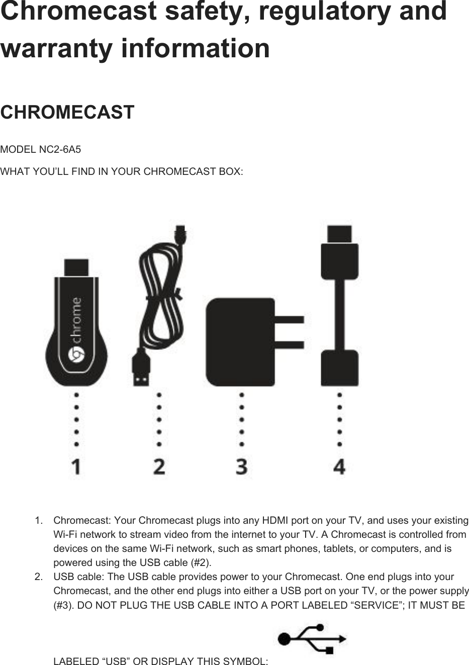 Chromecastsafety,regulatoryandwarrantyinformationCHROMECASTMODELNC26A5WHATYOU’LLFINDINYOURCHROMECASTBOX:1. Chromecast:YourChromecastplugsintoanyHDMIportonyourTV,andusesyourexistingWiFinetworktostreamvideofromtheinternettoyourTV.AChromecastiscontrolledfromdevicesonthesameWiFinetwork,suchassmartphones,tablets,orcomputers,andispoweredusingtheUSBcable(#2).2. USBcable:TheUSBcableprovidespowertoyourChromecast.OneendplugsintoyourChromecast,andtheotherendplugsintoeitheraUSBportonyourTV,orthepowersupply(#3).DONOTPLUGTHEUSBCABLEINTOAPORTLABELED“SERVICE”;ITMUSTBELABELED“USB”ORDISPLAYTHISSYMBOL: 