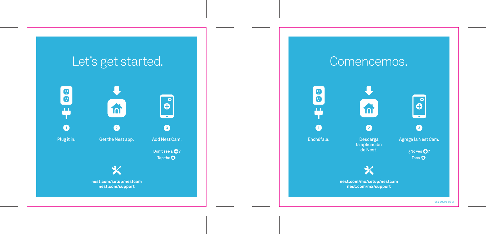 064-00099-US-ALet’s get started.nest.com/setup/nestcamnest.com/supportPlug it in. Get the Nest app. Add Nest Cam.Don’t see a       ?Tap the       .nest.com/mx/setup/nestcamnest.com/mx/supportComencemos.Enchúfala. Descarga la aplicaciónde Nest.Agrega la Nest Cam.¿No ves       ?Toca       .