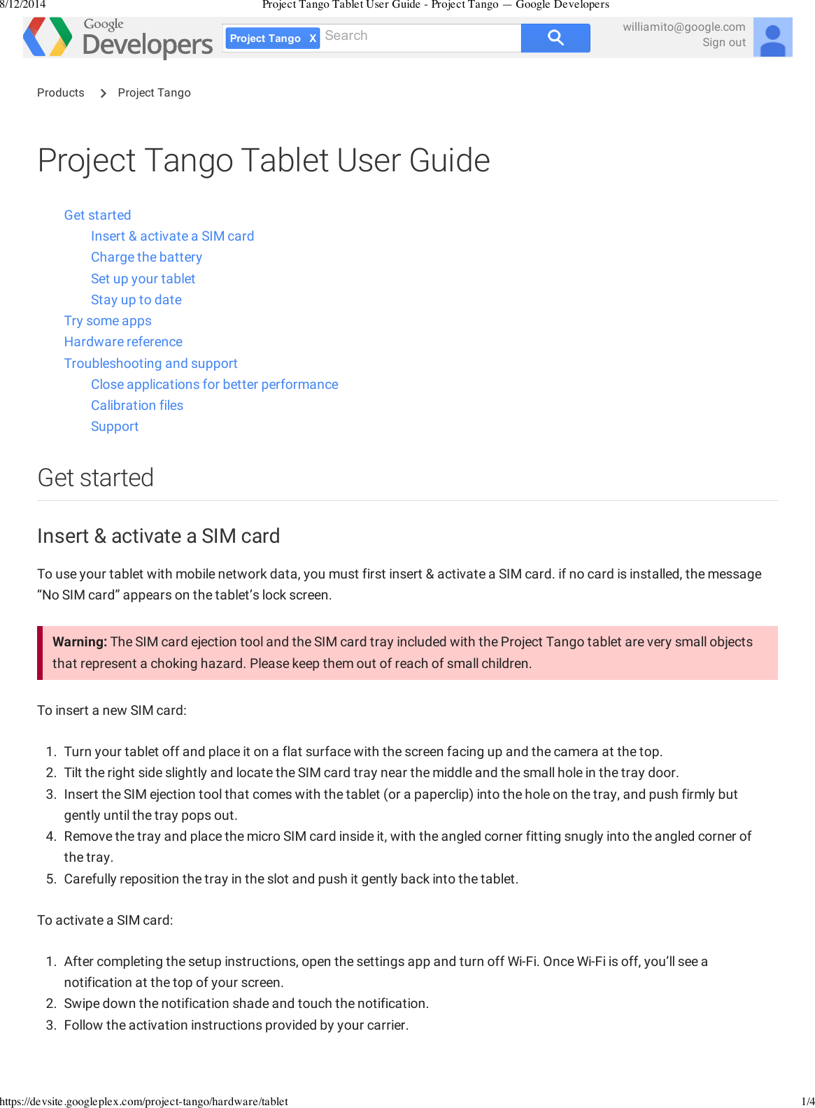 8/12/2014 Project Tango Tablet User Guide - Project Tango — Google Developershttps://devsite.googleplex.com/project-tango/hardware/tablet 1/4XProjectTangoSearch williamito@google.comSign outProject Tango Tablet User GuideGet startedInsert &amp; activate a SIM cardCharge the batterySet up your tabletStay up to dateTry some appsHardware referenceTroubleshooting and supportClose applications for better performanceCalibration filesSupportGet startedInsert &amp; activate a SIM cardTo use your tablet with mobile network data, you must first insert &amp; activate a SIM card. if no card is installed, the message“No SIM card” appears on the tablet’s lock screen.Warning: The SIM card ejection tool and the SIM card tray included with the Project Tango tablet are very small objectsthat represent a choking hazard. Please keep them out of reach of small children.To insert a new SIM card:1.  Turn your tablet off and place it on a flat surface with the screen facing up and the camera at the top.2.  Tilt the right side slightly and locate the SIM card tray near the middle and the small hole in the tray door.3.  Insert the SIM ejection tool that comes with the tablet (or a paperclip) into the hole on the tray, and push firmly butgently until the tray pops out.4.  Remove the tray and place the micro SIM card inside it, with the angled corner fitting snugly into the angled corner ofthe tray.5.  Carefully reposition the tray in the slot and push it gently back into the tablet.To activate a SIM card:1.  After completing the setup instructions, open the settings app and turn off Wi-Fi. Once Wi-Fi is off, you’ll see anotification at the top of your screen.2.  Swipe down the notification shade and touch the notification.3.  Follow the activation instructions provided by your carrier.Products  Project Tango