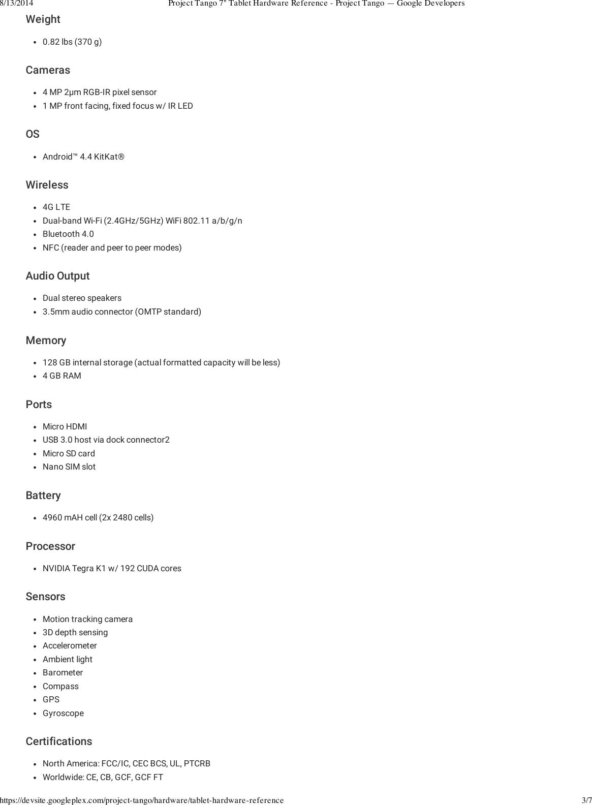 8/13/2014 Project Tango 7&quot; Tablet Hardware Reference - Project Tango — Google Developershttps://devsite.googleplex.com/project-tango/hardware/tablet-hardware-reference 3/7Weight0.82 lbs (370 g)Cameras4 MP 2µm RGB-IR pixel sensor1 MP front facing, fixed focus w/ IR LEDOSAndroid™ 4.4 KitKat®Wireless4G LTEDual-band Wi-Fi (2.4GHz/5GHz) WiFi 802.11 a/b/g/nBluetooth 4.0NFC (reader and peer to peer modes)Audio OutputDual stereo speakers3.5mm audio connector (OMTP standard)Memory128 GB internal storage (actual formatted capacity will be less)4 GB RAMPortsMicro HDMIUSB 3.0 host via dock connector2Micro SD cardNano SIM slotBattery4960 mAH cell (2x 2480 cells)ProcessorNVIDIA Tegra K1 w/ 192 CUDA coresSensorsMotion tracking camera3D depth sensingAccelerometerAmbient lightBarometerCompassGPSGyroscopeCertificationsNorth America: FCC/IC, CEC BCS, UL, PTCRBWorldwide: CE, CB, GCF, GCF FT