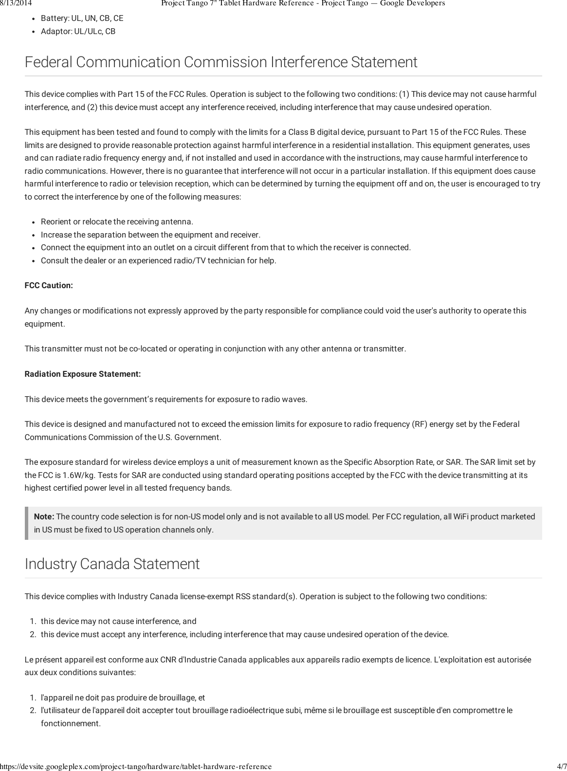 8/13/2014 Project Tango 7&quot; Tablet Hardware Reference - Project Tango — Google Developershttps://devsite.googleplex.com/project-tango/hardware/tablet-hardware-reference 4/7Battery: UL, UN, CB, CEAdaptor: UL/ULc, CBFederal Communication Commission Interference StatementThis device complies with Part 15 of the FCC Rules. Operation is subject to the following two conditions: (1) This device may not cause harmfulinterference, and (2) this device must accept any interference received, including interference that may cause undesired operation.This equipment has been tested and found to comply with the limits for a Class B digital device, pursuant to Part 15 of the FCC Rules. Theselimits are designed to provide reasonable protection against harmful interference in a residential installation. This equipment generates, usesand can radiate radio frequency energy and, if not installed and used in accordance with the instructions, may cause harmful interference toradio communications. However, there is no guarantee that interference will not occur in a particular installation. If this equipment does causeharmful interference to radio or television reception, which can be determined by turning the equipment off and on, the user is encouraged to tryto correct the interference by one of the following measures:Reorient or relocate the receiving antenna.Increase the separation between the equipment and receiver.Connect the equipment into an outlet on a circuit different from that to which the receiver is connected.Consult the dealer or an experienced radio/TV technician for help.FCC Caution:Any changes or modifications not expressly approved by the party responsible for compliance could void the user&apos;s authority to operate thisequipment.This transmitter must not be co-located or operating in conjunction with any other antenna or transmitter.Radiation Exposure Statement:This device meets the government’s requirements for exposure to radio waves.This device is designed and manufactured not to exceed the emission limits for exposure to radio frequency (RF) energy set by the FederalCommunications Commission of the U.S. Government.The exposure standard for wireless device employs a unit of measurement known as the Specific Absorption Rate, or SAR. The SAR limit set bythe FCC is 1.6W/kg. Tests for SAR are conducted using standard operating positions accepted by the FCC with the device transmitting at itshighest certified power level in all tested frequency bands.Note: The country code selection is for non-US model only and is not available to all US model. Per FCC regulation, all WiFi product marketedin US must be fixed to US operation channels only.Industry Canada StatementThis device complies with Industry Canada license-exempt RSS standard(s). Operation is subject to the following two conditions:1.  this device may not cause interference, and2.  this device must accept any interference, including interference that may cause undesired operation of the device.Le présent appareil est conforme aux CNR d&apos;Industrie Canada applicables aux appareils radio exempts de licence. L&apos;exploitation est autoriséeaux deux conditions suivantes:1.  l&apos;appareil ne doit pas produire de brouillage, et2.  l&apos;utilisateur de l&apos;appareil doit accepter tout brouillage radioélectrique subi, même si le brouillage est susceptible d&apos;en compromettre lefonctionnement.