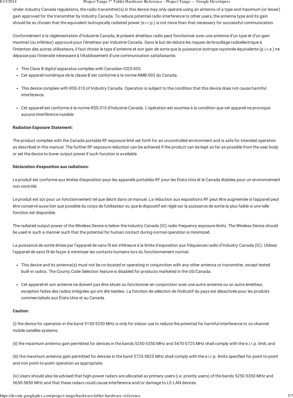 8/13/2014 Project Tango 7&quot; Tablet Hardware Reference - Project Tango — Google Developershttps://devsite.googleplex.com/project-tango/hardware/tablet-hardware-reference 5/7Under Industry Canada regulations, the radio transmitter(s) in this device may only operate using an antenna of a type and maximum (or lesser)gain approved for the transmitter by Industry Canada. To reduce potential radio interference to other users, the antenna type and its gainshould be so chosen that the equivalent isotropically radiated power (e.i.r.p.) is not more than that necessary for successful communication.Conformément à la réglementation d’Industrie Canada, le présent émetteur radio peut fonctionner avec une antenne d’un type et d’un gainmaximal (ou inférieur) approuvé pour l’émetteur par Industrie Canada. Dans le but de réduire les risques de brouillage radioélectrique àl’intention des autres utilisateurs, il faut choisir le type d’antenne et son gain de sorte que la puissance isotrope rayonnée équivalente (p.i.r.e.) nedépasse pas l’intensité nécessaire à l’établissement d’une communication satisfaisante.This Class B digital apparatus complies with Canadian ICES-003.Cet appareil numérique de la classe B est conforme à la norme NMB-003 du Canada.This device complies with RSS-310 of Industry Canada. Operation is subject to the condition that this device does not cause harmfulinterference.Cet appareil est conforme à la norme RSS-310 d&apos;Industrie Canada. L&apos;opération est soumise à la condition que cet appareil ne provoqueaucune interférence nuisible.Radiation Exposure Statement:The product complies with the Canada portable RF exposure limit set forth for an uncontrolled environment and is safe for intended operationas described in this manual. The further RF exposure reduction can be achieved if the product can be kept as far as possible from the user bodyor set the device to lower output power if such function is available.Déclaration d&apos;exposition aux radiations:Le produit est conforme aux limites d&apos;exposition pour les appareils portables RF pour les Etats-Unis et le Canada établies pour un environnementnon contrôlé.Le produit est sûr pour un fonctionnement tel que décrit dans ce manuel. La réduction aux expositions RF peut être augmentée si l&apos;appareil peutêtre conservé aussi loin que possible du corps de l&apos;utilisateur ou que le dispositif est réglé sur la puissance de sortie la plus faible si une tellefonction est disponible.The radiated output power of the Wireless Device is below the Industry Canada (IC) radio frequency exposure limits. The Wireless Device shouldbe used in such a manner such that the potential for human contact during normal operation is minimized.La puissance de sortie émise par l’appareil de sans fil est inférieure à la limite d’exposition aux fréquences radio d’Industry Canada (IC). Utilisezl’appareil de sans fil de façon à minimiser les contacts humains lors du fonctionnement normal.This device and its antenna(s) must not be co-located or operating in conjunction with any other antenna or transmitter, except testedbuilt-in radios. The County Code Selection feature is disabled for products marketed in the US/Canada.Cet appareil et son antenne ne doivent pas être situés ou fonctionner en conjonction avec une autre antenne ou un autre émetteur,exception faites des radios intégrées qui ont été testées. La fonction de sélection de l&apos;indicatif du pays est désactivée pour les produitscommercialisés aux États-Unis et au Canada.Caution:(i) the device for operation in the band 5150-5250 MHz is only for indoor use to reduce the potential for harmful interference to co-channelmobile satellite systems;(ii) the maximum antenna gain permitted for devices in the bands 5250-5350 MHz and 5470-5725 MHz shall comply with the e.i.r.p. limit; and(iii) the maximum antenna gain permitted for devices in the band 5725-5825 MHz shall comply with the e.i.r.p. limits specified for point-to-pointand non point-to-point operation as appropriate.(iv) Users should also be advised that high-power radars are allocated as primary users (i.e. priority users) of the bands 5250-5350 MHz and5650-5850 MHz and that these radars could cause interference and/or damage to LE-LAN devices.