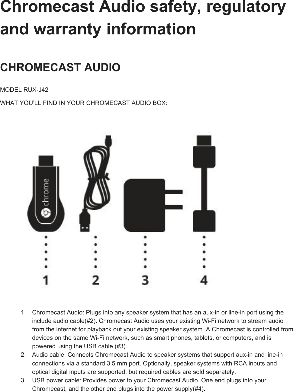 ChromecastAudiosafety,regulatoryandwarrantyinformationCHROMECASTAUDIOMODELRUXJ42WHATYOU’LLFINDINYOURCHROMECASTAUDIOBOX:1. ChromecastAudio:Plugsintoanyspeakersystemthathasanauxinorlineinportusingtheincludeaudiocable(#2).ChromecastAudiousesyourexistingWiFinetworktostreamaudiofromtheinternetforplaybackoutyourexistingspeakersystem.AChromecastiscontrolledfromdevicesonthesameWiFinetwork,suchassmartphones,tablets,orcomputers,andispoweredusingtheUSBcable(#3).2. Audiocable:ConnectsChromecastAudiotospeakersystemsthatsupportauxinandlineinconnectionsviaastandard3.5mmport.Optionally,speakersystemswithRCAinputsandopticaldigitalinputsaresupported,butrequiredcablesaresoldseparately.3. USBpowercable:ProvidespowertoyourChromecastAudio.OneendplugsintoyourChromecast,andtheotherendplugsintothepowersupply(#4).