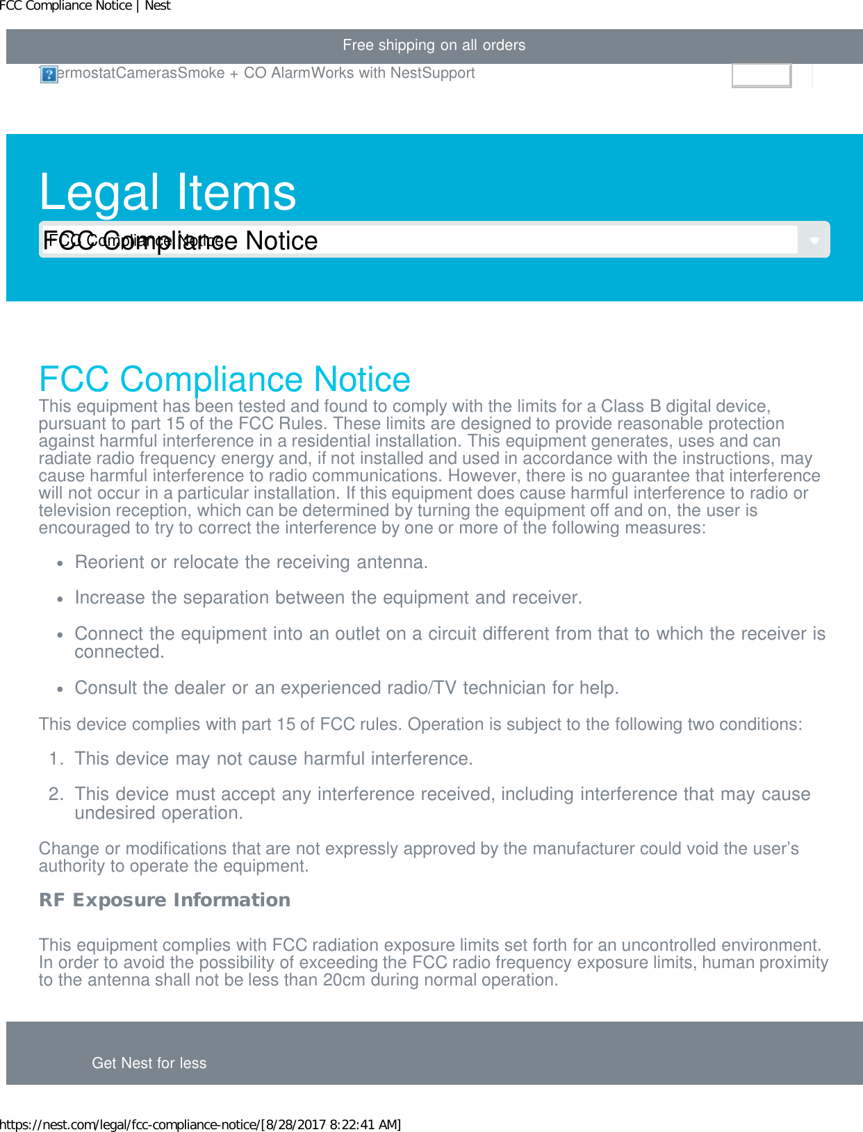 FCC Compliance Notice | Nesthttps://nest.com/legal/fcc-compliance-notice/[8/28/2017 8:22:41 AM]Free shipping on all ordersLegal ItemsFCC Compliance NoticeFCC Compliance NoticeThis equipment has been tested and found to comply with the limits for a Class B digital device,pursuant to part 15 of the FCC Rules. These limits are designed to provide reasonable protectionagainst harmful interference in a residential installation. This equipment generates, uses and canradiate radio frequency energy and, if not installed and used in accordance with the instructions, maycause harmful interference to radio communications. However, there is no guarantee that interferencewill not occur in a particular installation. If this equipment does cause harmful interference to radio ortelevision reception, which can be determined by turning the equipment off and on, the user isencouraged to try to correct the interference by one or more of the following measures:Reorient or relocate the receiving antenna.Increase the separation between the equipment and receiver.Connect the equipment into an outlet on a circuit different from that to which the receiver isconnected.Consult the dealer or an experienced radio/TV technician for help.This device complies with part 15 of FCC rules. Operation is subject to the following two conditions:1.  This device may not cause harmful interference.2.  This device must accept any interference received, including interference that may causeundesired operation.Change or modifications that are not expressly approved by the manufacturer could void the user’sauthority to operate the equipment.RF Exposure InformationThis equipment complies with FCC radiation exposure limits set forth for an uncontrolled environment.In order to avoid the possibility of exceeding the FCC radio frequency exposure limits, human proximityto the antenna shall not be less than 20cm during normal operation.Get Nest for lessThermostatCamerasSmoke + CO AlarmWorks with NestSupportSign inFCC Compliance Notice