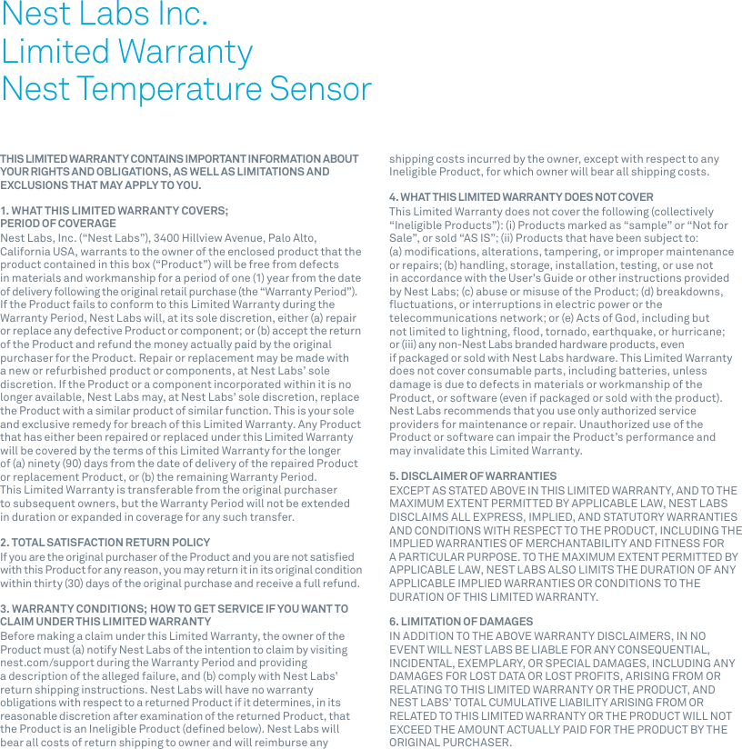 1THIS LIMITED WARRANTY CONTAINS IMPORTANT INFORMATION ABOUT YOUR RIGHTS AND OBLIGATIONS, AS WELL AS LIMITATIONS AND EXCLUSIONS THAT MAY APPLY TO YOU.1. WHAT THIS LIMITED WARRANTY COVERS;  PERIOD OF COVERAGENest Labs, Inc. (“Nest Labs”), 3400 Hillview Avenue, Palo Alto, California USA, warrants to the owner of the enclosed product that the product contained in this box (“Product”) will be free from defects in materials and workmanship for a period of one (1) year from the date of delivery following the original retail purchase (the “Warranty Period”). If the Product fails to conform to this Limited Warranty during the Warranty Period, Nest Labs will, at its sole discretion, either (a) repair or replace any defective Product or component; or (b) accept the return of the Product and refund the money actually paid by the original purchaser for the Product. Repair or replacement may be made with a new or refurbished product or components, at Nest Labs’ sole discretion. If the Product or a component incorporated within it is no longer available, Nest Labs may, at Nest Labs’ sole discretion, replace the Product with a similar product of similar function. This is your sole and exclusive remedy for breach of this Limited Warranty. Any Product that has either been repaired or replaced under this Limited Warranty will be covered by the terms of this Limited Warranty for the longer of (a) ninety (90) days from the date of delivery of the repaired Product or replacement Product, or (b) the remaining Warranty Period. This Limited Warranty is transferable from the original purchaser to subsequent owners, but the Warranty Period will not be extended in duration or expanded in coverage for any such transfer.2. TOTAL SATISFACTION RETURN POLICYIf you are the original purchaser of the Product and you are not satisﬁed with this Product for any reason, you may return it in its original condition within thirty (30) days of the original purchase and receive a full refund.3. WARRANTY CONDITIONS; HOW TO GET SERVICE IF YOU WANT TO CLAIM UNDER THIS LIMITED WARRANTYBefore making a claim under this Limited Warranty, the owner of the Product must (a) notify Nest Labs of the intention to claim by visiting nest.com/support during the Warranty Period and providing a description of the alleged failure, and (b) comply with Nest Labs’ return shipping instructions. Nest Labs will have no warranty obligations with respect to a returned Product if it determines, in its reasonable discretion after examination of the returned Product, that the Product is an Ineligible Product (deﬁned below). Nest Labs will bear all costs of return shipping to owner and will reimburse any shipping costs incurred by the owner, except with respect to any Ineligible Product, for which owner will bear all shipping costs.4. WHAT THIS LIMITED WARRANTY DOES NOT COVERThis Limited Warranty does not cover the following (collectively “Ineligible Products”): (i) Products marked as “sample” or “Not for Sale”, or sold “AS IS”; (ii) Products that have been subject to: (a) modiﬁcations, alterations, tampering, or improper maintenance or repairs; (b) handling, storage, installation, testing, or use not in accordance with the User’s Guide or other instructions provided by Nest Labs; (c) abuse or misuse of the Product; (d) breakdowns, ﬂuctuations, or interruptions in electric power or the telecommunications network; or (e) Acts of God, including but not limited to lightning, ﬂood, tornado, earthquake, or hurricane; or (iii) any non-Nest Labs branded hardware products, even if packaged or sold with Nest Labs hardware. This Limited Warranty does not cover consumable parts, including batteries, unless damage is due to defects in materials or workmanship of the Product, or software (even if packaged or sold with the product). Nest Labs recommends that you use only authorized service providers for maintenance or repair. Unauthorized use of the Product or software can impair the Product’s performance and may invalidate this Limited Warranty.5. DISCLAIMER OF WARRANTIESEXCEPT AS STATED ABOVE IN THIS LIMITED WARRANTY, AND TO THE MAXIMUM EXTENT PERMITTED BY APPLICABLE LAW, NEST LABS DISCLAIMS ALL EXPRESS, IMPLIED, AND STATUTORY WARRANTIES AND CONDITIONS WITH RESPECT TO THE PRODUCT, INCLUDING THE IMPLIED WARRANTIES OF MERCHANTABILITY AND FITNESS FOR A PARTICULAR PURPOSE. TO THE MAXIMUM EXTENT PERMITTED BY APPLICABLE LAW, NEST LABS ALSO LIMITS THE DURATION OF ANY APPLICABLE IMPLIED WARRANTIES OR CONDITIONS TO THE DURATION OF THIS LIMITED WARRANTY.6. LIMITATION OF DAMAGESIN ADDITION TO THE ABOVE WARRANTY DISCLAIMERS, IN NO EVENT WILL NEST LABS BE LIABLE FOR ANY CONSEQUENTIAL, INCIDENTAL, EXEMPLARY, OR SPECIAL DAMAGES, INCLUDING ANY DAMAGES FOR LOST DATA OR LOST PROFITS, ARISING FROM OR RELATING TO THIS LIMITED WARRANTY OR THE PRODUCT, AND NEST LABS’ TOTAL CUMULATIVE LIABILITY ARISING FROM OR RELATED TO THIS LIMITED WARRANTY OR THE PRODUCT WILL NOT EXCEED THE AMOUNT ACTUALLY PAID FOR THE PRODUCT BY THE ORIGINAL PURCHASER.Nest Labs Inc.Limited WarrantyNest Temperature Sensor