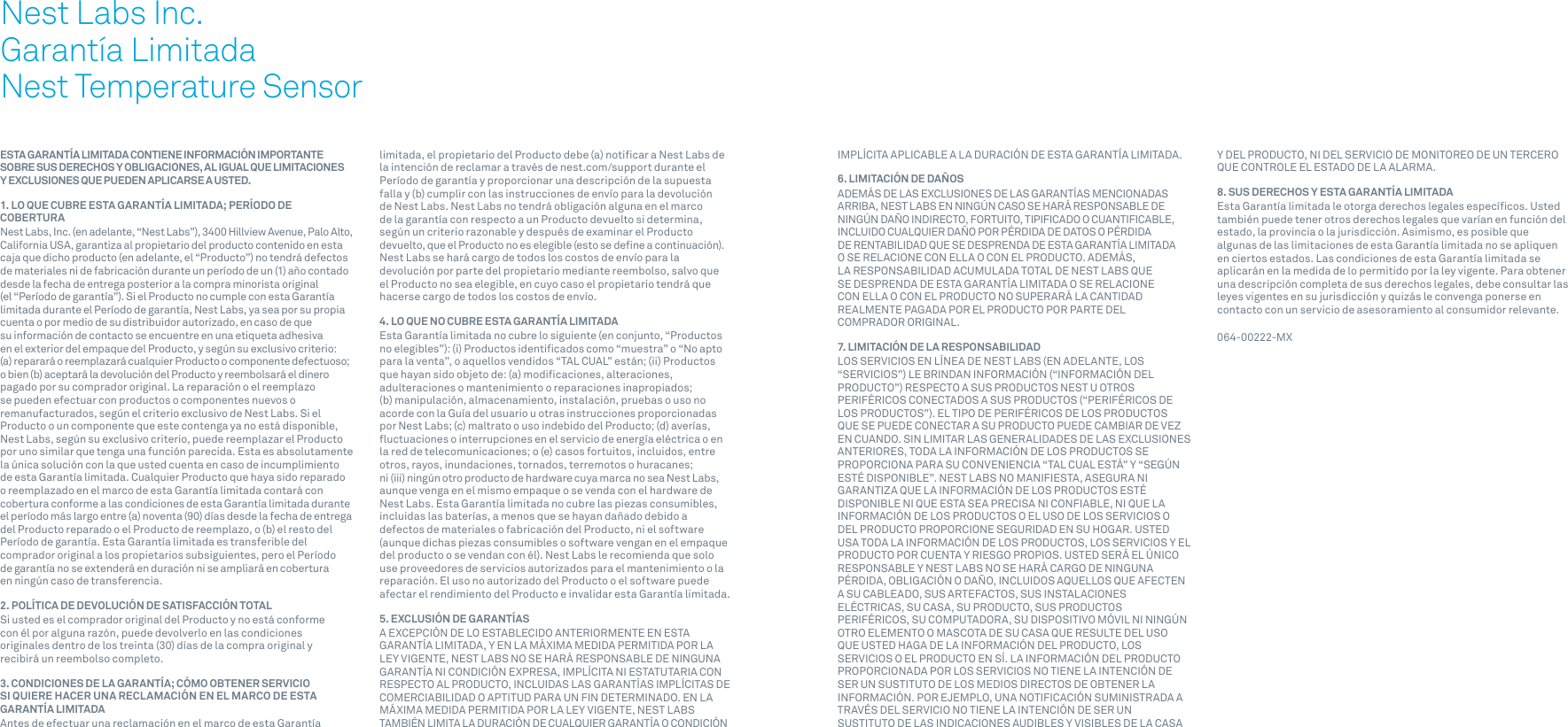 76ESTA GARANTÍA LIMITADA CONTIENE INFORMACIÓN IMPORTANTE SOBRE SUS DERECHOS Y OBLIGACIONES, AL IGUAL QUE LIMITACIONES  Y EXCLUSIONES QUE PUEDEN APLICARSE A USTED.1. LO QUE CUBRE ESTA GARANTÍA LIMITADA; PERÍODO DE COBERTURANest Labs, Inc. (en adelante, “Nest Labs”), 3400 Hillview Avenue, Palo Alto, California USA, garantiza al propietario del producto contenido en esta caja que dicho producto (en adelante, el “Producto”) no tendrá defectos de materiales ni de fabricación durante un período de un (1) año contado desde la fecha de entrega posterior a la compra minorista original (el “Período de garantía”). Si el Producto no cumple con esta Garantía limitada durante el Período de garantía, Nest Labs, ya sea por su propia cuenta o por medio de su distribuidor autorizado, en caso de que su información de contacto se encuentre en una etiqueta adhesiva en el exterior del empaque del Producto, y según su exclusivo criterio: (a) reparará o reemplazará cualquier Producto o componente defectuoso; o bien (b) aceptará la devolución del Producto y reembolsará el dinero pagado por su comprador original. La reparación o el reemplazo se pueden efectuar con productos o componentes nuevos o remanufacturados, según el criterio exclusivo de Nest Labs. Si el Producto o un componente que este contenga ya no está disponible, Nest Labs, según su exclusivo criterio, puede reemplazar el Producto por uno similar que tenga una función parecida. Esta es absolutamente la única solución con la que usted cuenta en caso de incumplimiento de esta Garantía limitada. Cualquier Producto que haya sido reparado o reemplazado en el marco de esta Garantía limitada contará con cobertura conforme a las condiciones de esta Garantía limitada durante el período más largo entre (a) noventa (90) días desde la fecha de entrega del Producto reparado o el Producto de reemplazo, o (b) el resto del Período de garantía. Esta Garantía limitada es transferible del comprador original a los propietarios subsiguientes, pero el Período de garantía no se extenderá en duración ni se ampliará en cobertura en ningún caso de transferencia.2. POLÍTICA DE DEVOLUCIÓN DE SATISFACCIÓN TOTALSi usted es el comprador original del Producto y no está conforme con él por alguna razón, puede devolverlo en las condiciones originales dentro de los treinta (30) días de la compra original y recibirá un reembolso completo.3. CONDICIONES DE LA GARANTÍA; CÓMO OBTENER SERVICIO SI QUIERE HACER UNA RECLAMACIÓN EN EL MARCO DE ESTA GARANTÍA LIMITADAAntes de efectuar una reclamación en el marco de esta Garantía limitada, el propietario del Producto debe (a) notiﬁcar a Nest Labs de la intención de reclamar a través de nest.com/support durante el Período de garantía y proporcionar una descripción de la supuesta falla y (b) cumplir con las instrucciones de envío para la devolución de Nest Labs. Nest Labs no tendrá obligación alguna en el marco de la garantía con respecto a un Producto devuelto si determina, según un criterio razonable y después de examinar el Producto devuelto, que el Producto no es elegible (esto se deﬁne a continuación). Nest Labs se hará cargo de todos los costos de envío para la devolución por parte del propietario mediante reembolso, salvo que el Producto no sea elegible, en cuyo caso el propietario tendrá que hacerse cargo de todos los costos de envío.4. LO QUE NO CUBRE ESTA GARANTÍA LIMITADAEsta Garantía limitada no cubre lo siguiente (en conjunto, “Productos no elegibles”): (i) Productos identiﬁcados como “muestra” o “No apto para la venta”, o aquellos vendidos “TAL CUAL” están; (ii) Productos que hayan sido objeto de: (a) modiﬁcaciones, alteraciones, adulteraciones o mantenimiento o reparaciones inapropiados; (b) manipulación, almacenamiento, instalación, pruebas o uso no acorde con la Guía del usuario u otras instrucciones proporcionadas por Nest Labs; (c) maltrato o uso indebido del Producto; (d) averías, ﬂuctuaciones o interrupciones en el servicio de energía eléctrica o en la red de telecomunicaciones; o (e) casos fortuitos, incluidos, entre otros, rayos, inundaciones, tornados, terremotos o huracanes; ni (iii) ningún otro producto de hardware cuya marca no sea Nest Labs, aunque venga en el mismo empaque o se venda con el hardware de Nest Labs. Esta Garantía limitada no cubre las piezas consumibles, incluidas las baterías, a menos que se hayan dañado debido a defectos de materiales o fabricación del Producto, ni el software (aunque dichas piezas consumibles o software vengan en el empaque del producto o se vendan con él). Nest Labs le recomienda que solo use proveedores de servicios autorizados para el mantenimiento o la reparación. El uso no autorizado del Producto o el software puede afectar el rendimiento del Producto e invalidar esta Garantía limitada.5. EXCLUSIÓN DE GARANTÍASA EXCEPCIÓN DE LO ESTABLECIDO ANTERIORMENTE EN ESTA GARANTÍA LIMITADA, Y EN LA MÁXIMA MEDIDA PERMITIDA POR LA LEY VIGENTE, NEST LABS NO SE HARÁ RESPONSABLE DE NINGUNA GARANTÍA NI CONDICIÓN EXPRESA, IMPLÍCITA NI ESTATUTARIA CON RESPECTO AL PRODUCTO, INCLUIDAS LAS GARANTÍAS IMPLÍCITAS DE COMERCIABILIDAD O APTITUD PARA UN FIN DETERMINADO. EN LA MÁXIMA MEDIDA PERMITIDA POR LA LEY VIGENTE, NEST LABS TAMBIÉN LIMITA LA DURACIÓN DE CUALQUIER GARANTÍA O CONDICIÓN Nest Labs Inc.Garantía LimitadaNest Temperature SensorIMPLÍCITA APLICABLE A LA DURACIÓN DE ESTA GARANTÍA LIMITADA.6. LIMITACIÓN DE DAÑOSADEMÁS DE LAS EXCLUSIONES DE LAS GARANTÍAS MENCIONADAS ARRIBA, NEST LABS EN NINGÚN CASO SE HARÁ RESPONSABLE DE NINGÚN DAÑO INDIRECTO, FORTUITO, TIPIFICADO O CUANTIFICABLE, INCLUIDO CUALQUIER DAÑO POR PÉRDIDA DE DATOS O PÉRDIDA DE RENTABILIDAD QUE SE DESPRENDA DE ESTA GARANTÍA LIMITADA O SE RELACIONE CON ELLA O CON EL PRODUCTO. ADEMÁS, LA RESPONSABILIDAD ACUMULADA TOTAL DE NEST LABS QUE SE DESPRENDA DE ESTA GARANTÍA LIMITADA O SE RELACIONE CON ELLA O CON EL PRODUCTO NO SUPERARÁ LA CANTIDAD REALMENTE PAGADA POR EL PRODUCTO POR PARTE DEL COMPRADOR ORIGINAL.7. LIMITACIÓN DE LA RESPONSABILIDADLOS SERVICIOS EN LÍNEA DE NEST LABS (EN ADELANTE, LOS “SERVICIOS”) LE BRINDAN INFORMACIÓN (“INFORMACIÓN DEL PRODUCTO”) RESPECTO A SUS PRODUCTOS NEST U OTROS PERIFÉRICOS CONECTADOS A SUS PRODUCTOS (“PERIFÉRICOS DE LOS PRODUCTOS”). EL TIPO DE PERIFÉRICOS DE LOS PRODUCTOS QUE SE PUEDE CONECTAR A SU PRODUCTO PUEDE CAMBIAR DE VEZ EN CUANDO. SIN LIMITAR LAS GENERALIDADES DE LAS EXCLUSIONES ANTERIORES, TODA LA INFORMACIÓN DE LOS PRODUCTOS SE PROPORCIONA PARA SU CONVENIENCIA “TAL CUAL ESTÁ” Y “SEGÚN ESTÉ DISPONIBLE”. NEST LABS NO MANIFIESTA, ASEGURA NI GARANTIZA QUE LA INFORMACIÓN DE LOS PRODUCTOS ESTÉ DISPONIBLE NI QUE ESTA SEA PRECISA NI CONFIABLE, NI QUE LA INFORMACIÓN DE LOS PRODUCTOS O EL USO DE LOS SERVICIOS O DEL PRODUCTO PROPORCIONE SEGURIDAD EN SU HOGAR. USTED USA TODA LA INFORMACIÓN DE LOS PRODUCTOS, LOS SERVICIOS Y EL PRODUCTO POR CUENTA Y RIESGO PROPIOS. USTED SERÁ EL ÚNICO RESPONSABLE Y NEST LABS NO SE HARÁ CARGO DE NINGUNA PÉRDIDA, OBLIGACIÓN O DAÑO, INCLUIDOS AQUELLOS QUE AFECTEN A SU CABLEADO, SUS ARTEFACTOS, SUS INSTALACIONES ELÉCTRICAS, SU CASA, SU PRODUCTO, SUS PRODUCTOS PERIFÉRICOS, SU COMPUTADORA, SU DISPOSITIVO MÓVIL NI NINGÚN OTRO ELEMENTO O MASCOTA DE SU CASA QUE RESULTE DEL USO QUE USTED HAGA DE LA INFORMACIÓN DEL PRODUCTO, LOS SERVICIOS O EL PRODUCTO EN SÍ. LA INFORMACIÓN DEL PRODUCTO PROPORCIONADA POR LOS SERVICIOS NO TIENE LA INTENCIÓN DE SER UN SUSTITUTO DE LOS MEDIOS DIRECTOS DE OBTENER LA INFORMACIÓN. POR EJEMPLO, UNA NOTIFICACIÓN SUMINISTRADA A TRAVÉS DEL SERVICIO NO TIENE LA INTENCIÓN DE SER UN SUSTITUTO DE LAS INDICACIONES AUDIBLES Y VISIBLES DE LA CASA Y DEL PRODUCTO, NI DEL SERVICIO DE MONITOREO DE UN TERCERO QUE CONTROLE EL ESTADO DE LA ALARMA.8. SUS DERECHOS Y ESTA GARANTÍA LIMITADAEsta Garantía limitada le otorga derechos legales especíﬁcos. Usted también puede tener otros derechos legales que varían en función del estado, la provincia o la jurisdicción. Asimismo, es posible que algunas de las limitaciones de esta Garantía limitada no se apliquen en ciertos estados. Las condiciones de esta Garantía limitada se aplicarán en la medida de lo permitido por la ley vigente. Para obtener una descripción completa de sus derechos legales, debe consultar las leyes vigentes en su jurisdicción y quizás le convenga ponerse en contacto con un servicio de asesoramiento al consumidor relevante. 064-00222-MX