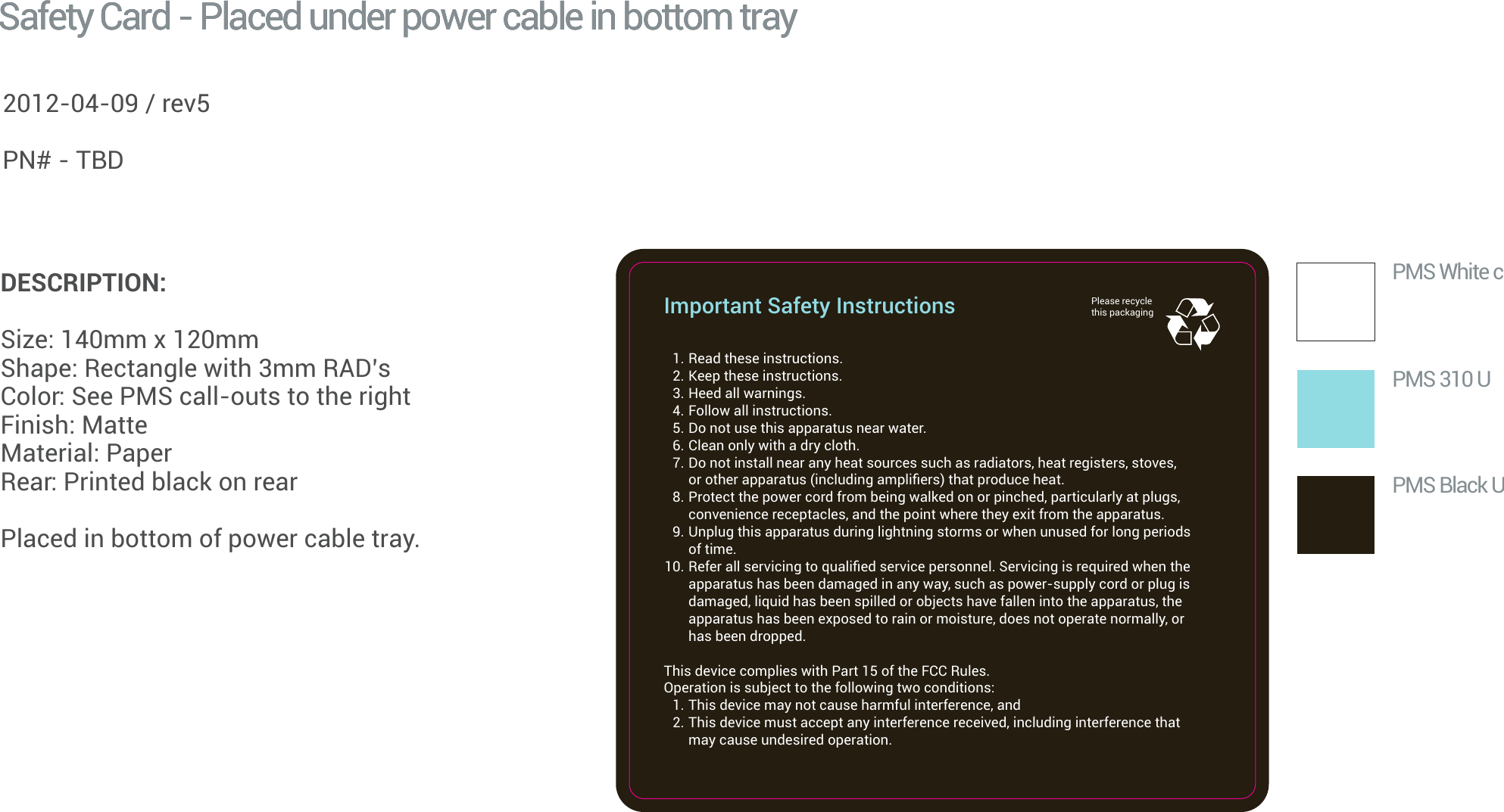   1. Read these instructions.  2. Keep these instructions.  3. Heed all warnings.  4. Follow all instructions.  5. Do not use this apparatus near water.  6. Clean only with a dry cloth.  7. Do not install near any heat sources such as radiators, heat registers, stoves,    or other apparatus (including ampliﬁers) that produce heat.  8. Protect the power cord from being walked on or pinched, particularly at plugs,    convenience receptacles, and the point where they exit from the apparatus.  9. Unplug this apparatus during lightning storms or when unused for long periods    of time. 10. Refer all servicing to qualiﬁed service personnel. Servicing is required when the    apparatus has been damaged in any way, such as power-supply cord or plug is    damaged, liquid has been spilled or objects have fallen into the apparatus, the    apparatus has been exposed to rain or moisture, does not operate normally, or    has been dropped.This device complies with Part 15 of theFCCRules. Operation is subject to the following two conditions:  1. This device may not cause harmful interference, and  2. This device must accept any interference received, including interference that    may cause undesired operation.Important Safety Instructions Please recycle this packaging PMS White cPMS 310 UPMS Black USafety Card - Placed under power cable in bottom traySafety Card - Placed under power cable in bottom trayGoogle Android 2012 / Conﬁdential and ProprietaryDESCRIPTION:Size: 140mm x 120mm Shape: Rectangle with 3mm RAD’sColor: See PMS call-outs to the rightFinish: Matte Material: Paper Rear: Printed black on rearPlaced in bottom of power cable tray.2012-04-09 / rev5PN# - TBD