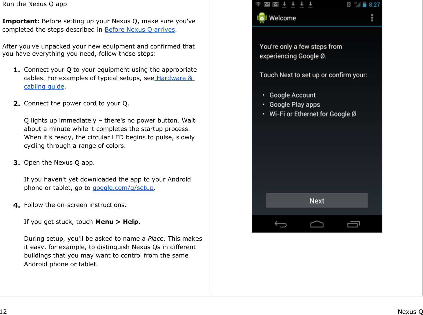  Run the Nexus Q app Important: Before setting up your Nexus Q, make sure you&apos;ve completed the steps described in Before Nexus Q arrives. After you&apos;ve unpacked your new equipment and confirmed that you have everything you need, follow these steps: 1. Connect your Q to your equipment using the appropriate cables. For examples of typical setups, see Hardware &amp; cabling guide. 2. Connect the power cord to your Q.Q lights up immediately – there&apos;s no power button. Wait about a minute while it completes the startup process. When it&apos;s ready, the circular LED begins to pulse, slowly cycling through a range of colors. 3. Open the Nexus Q app. If you haven&apos;t yet downloaded the app to your Android phone or tablet, go to google.com/q/setup. 4. Follow the on-screen instructions.If you get stuck, touch Menu &gt; Help.During setup, you&apos;ll be asked to name a Place. This makes it easy, for example, to distinguish Nexus Qs in different buildings that you may want to control from the same Android phone or tablet.    12 Nexus Q