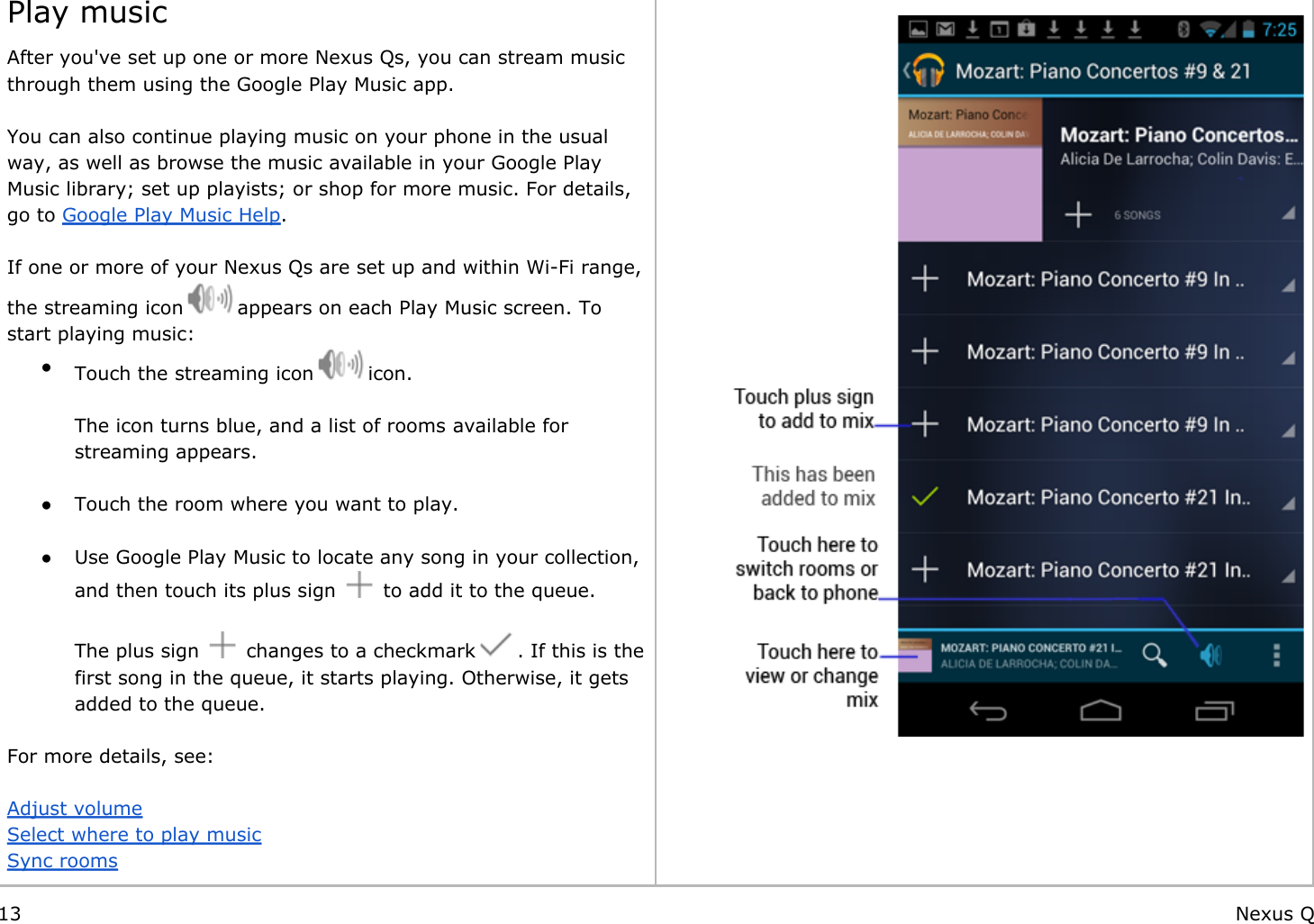    Play musicAfter you&apos;ve set up one or more Nexus Qs, you can stream music through them using the Google Play Music app.  You can also continue playing music on your phone in the usual way, as well as browse the music available in your Google Play Music library; set up playists; or shop for more music. For details, go to Google Play Music Help. If one or more of your Nexus Qs are set up and within Wi-Fi range, the streaming icon   appears on each Play Music screen. To start playing music:●Touch the streaming icon   icon.The icon turns blue, and a list of rooms available for streaming appears. ● Touch the room where you want to play. ● Use Google Play Music to locate any song in your collection, and then touch its plus sign   to add it to the queue.The plus sign   changes to a checkmark   . If this is the first song in the queue, it starts playing. Otherwise, it gets added to the queue.   For more details, see: Adjust volumeSelect where to play musicSync rooms 13 Nexus Q