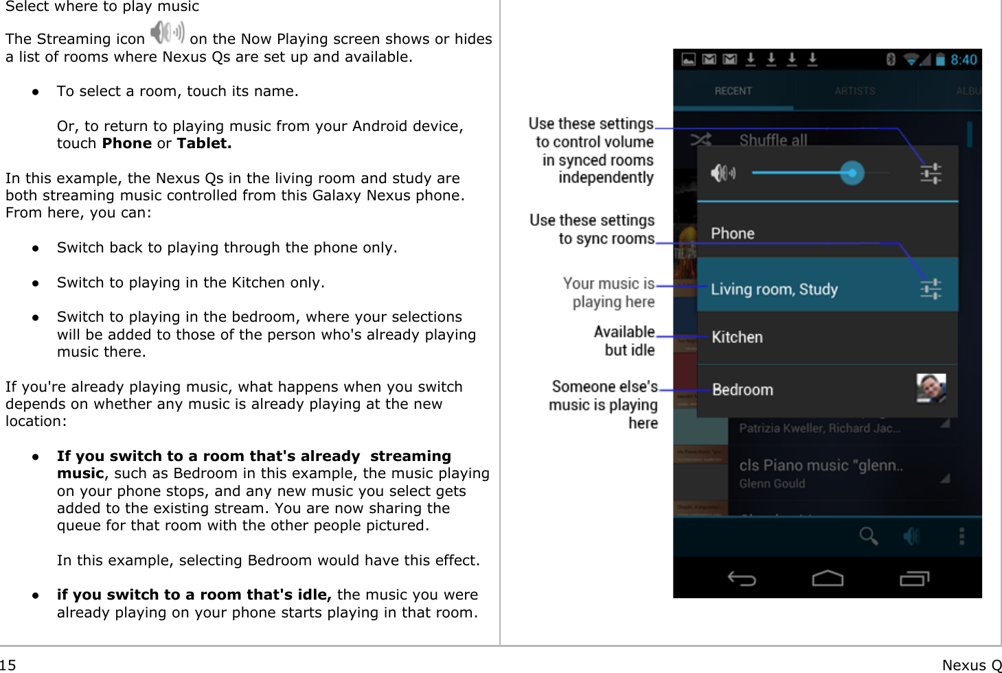     Select where to play musicThe Streaming icon   on the Now Playing screen shows or hides a list of rooms where Nexus Qs are set up and available. ● To select a room, touch its name. Or, to return to playing music from your Android device, touch Phone or Tablet.   In this example, the Nexus Qs in the living room and study are both streaming music controlled from this Galaxy Nexus phone. From here, you can: ● Switch back to playing through the phone only. ● Switch to playing in the Kitchen only. ● Switch to playing in the bedroom, where your selections will be added to those of the person who&apos;s already playing music there. If you&apos;re already playing music, what happens when you switch depends on whether any music is already playing at the new location: ●If you switch to a room that&apos;s already  streaming music, such as Bedroom in this example, the music playing on your phone stops, and any new music you select gets added to the existing stream. You are now sharing the queue for that room with the other people pictured.In this example, selecting Bedroom would have this effect.  ●if you switch to a room that&apos;s idle, the music you were already playing on your phone starts playing in that room.    15 Nexus Q