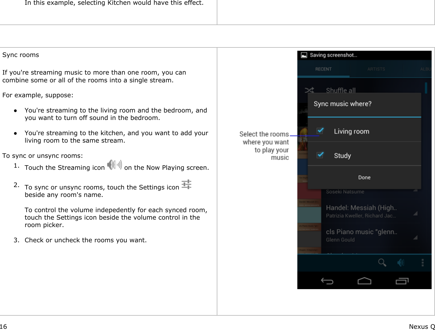 In this example, selecting Kitchen would have this effect.     Sync rooms  If you&apos;re streaming music to more than one room, you can combine some or all of the rooms into a single stream. For example, suppose: ● You&apos;re streaming to the living room and the bedroom, and you want to turn off sound in the bedroom. ● You&apos;re streaming to the kitchen, and you want to add your living room to the same stream. To sync or unsync rooms:1. Touch the Streaming icon   on the Now Playing screen. 2. To sync or unsync rooms, touch the Settings icon    beside any room&apos;s name.To control the volume indepedently for each synced room, touch the Settings icon beside the volume control in the room picker. 3. Check or uncheck the rooms you want.          16 Nexus Q
