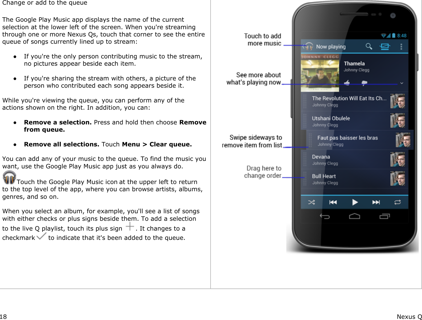 Change or add to the queue The Google Play Music app displays the name of the current selection at the lower left of the screen. When you&apos;re streaming through one or more Nexus Qs, touch that corner to see the entire queue of songs currently lined up to stream: ● If you&apos;re the only person contributing music to the stream, no pictures appear beside each item. ● If you&apos;re sharing the stream with others, a picture of the person who contributed each song appears beside it. While you&apos;re viewing the queue, you can perform any of the actions shown on the right. In addition, you can: ● Remove a selection. Press and hold then choose Remove from queue. ● Remove all selections. Touch Menu &gt; Clear queue. You can add any of your music to the queue. To find the music you want, use the Google Play Music app just as you always do. Touch the Google Play Music icon at the upper left to return to the top level of the app, where you can browse artists, albums, genres, and so on.  When you select an album, for example, you&apos;ll see a list of songs with either checks or plus signs beside them. To add a selection to the live Q playlist, touch its plus sign  . It changes to a checkmark   to indicate that it&apos;s been added to the queue.         18 Nexus Q