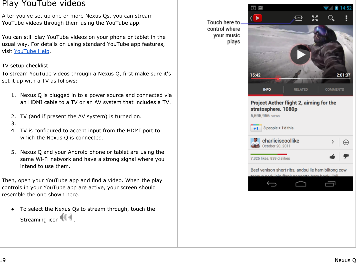  Play YouTube videosAfter you&apos;ve set up one or more Nexus Qs, you can stream YouTube videos through them using the YouTube app.  You can still play YouTube videos on your phone or tablet in the usual way. For details on using standard YouTube app features, visit YouTube Help. TV setup checklistTo stream YouTube videos through a Nexus Q, first make sure it&apos;s set it up with a TV as follows: 1. Nexus Q is plugged in to a power source and connected via an HDMI cable to a TV or an AV system that includes a TV. 2. TV (and if present the AV system) is turned on.3.  4. TV is configured to accept input from the HDMI port to which the Nexus Q is connected. 5. Nexus Q and your Android phone or tablet are using the same Wi-Fi network and have a strong signal where you intend to use them. Then, open your YouTube app and find a video. When the play controls in your YouTube app are active, your screen should resemble the one shown here.  ● To select the Nexus Qs to stream through, touch the Streaming icon   .        19 Nexus Q