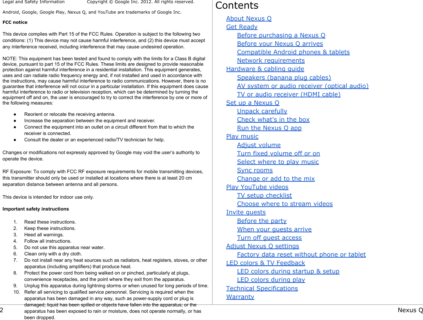  Legal and Safety Information               Copyright © Google Inc. 2012. All rights reserved. Android, Google, Google Play, Nexus Q, and YouTube are trademarks of Google Inc.  FCC notice This device complies with Part 15 of the FCC Rules. Operation is subject to the following two conditions: (1) This device may not cause harmful interference, and (2) this device must accept any interference received, including interference that may cause undesired operation. NOTE: This equipment has been tested and found to comply with the limits for a Class B digital device, pursuant to part 15 of the FCC Rules. These limits are designed to provide reasonable protection against harmful interference in a residential installation. This equipment generates, uses and can radiate radio frequency energy and, if not installed and used in accordance with the instructions, may cause harmful interference to radio communications. However, there is no guarantee that interference will not occur in a particular installation. If this equipment does cause harmful interference to radio or television reception, which can be determined by turning the equipment off and on, the user is encouraged to try to correct the interference by one or more of the following measures: ●Reorient or relocate the receiving antenna.●Increase the separation between the equipment and receiver.●Connect the equipment into an outlet on a circuit different from that to which the receiver is connected.●Consult the dealer or an experienced radio/TV technician for help. Changes or modifications not expressly approved by Google may void the user’s authority to operate the device. RF Exposure: To comply with FCC RF exposure requirements for mobile transmitting devices, this transmitter should only be used or installed at locations where there is at least 20 cmseparation distance between antenna and all persons.        This device is intended for indoor use only.  Important safety instructions 1. Read these instructions.2. Keep these instructions.3. Heed all warnings.4. Follow all instructions.5. Do not use this apparatus near water.6. Clean only with a dry cloth.7. Do not install near any heat sources such as radiators, heat registers, stoves, or other apparatus (including amplifiers) that produce heat.8. Protect the power cord from being walked on or pinched, particularly at plugs, convenience receptacles, and the point where they exit from the apparatus.9. Unplug this apparatus during lightning storms or when unused for long periods of time.10. Refer all servicing to qualified service personnel. Servicing is required when the apparatus has been damaged in any way, such as power-supply cord or plug is damaged; liquid has been spilled or objects have fallen into the apparatus; or the apparatus has been exposed to rain or moisture, does not operate normally, or has been dropped.ContentsAbout Nexus QGet ReadyBefore purchasing a Nexus QBefore your Nexus Q arrivesCompatible Android phones &amp; tabletsNetwork requirementsHardware &amp; cabling guideSpeakers (banana plug cables)AV system or audio receiver (optical audio)TV or audio receiver (HDMI cable)Set up a Nexus QUnpack carefullyCheck what&apos;s in the boxRun the Nexus Q appPlay musicAdjust volumeTurn fixed volume off or onSelect where to play musicSync roomsChange or add to the mixPlay YouTube videosTV setup checklistChoose where to stream videosInvite guestsBefore the partyWhen your guests arriveTurn off guest accessAdjust Nexus Q settingsFactory data reset without phone or tabletLED colors &amp; TV FeedbackLED colors during startup &amp; setupLED colors during playTechnical SpecificationsWarranty2 Nexus Q