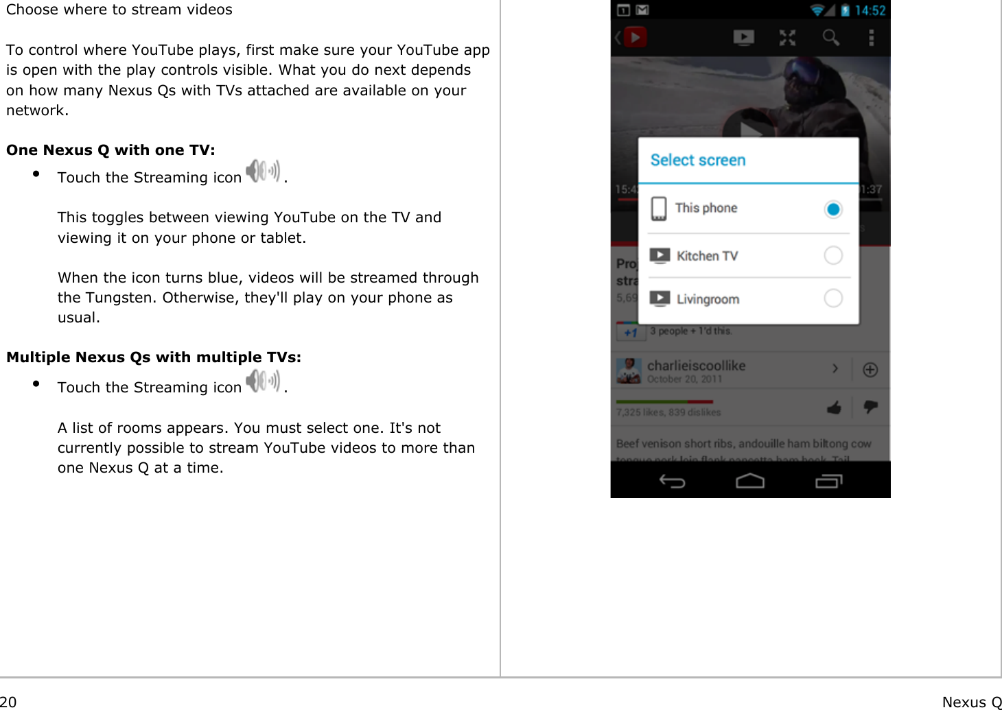    Choose where to stream videos To control where YouTube plays, first make sure your YouTube app is open with the play controls visible. What you do next depends on how many Nexus Qs with TVs attached are available on your network. One Nexus Q with one TV:●Touch the Streaming icon   .   This toggles between viewing YouTube on the TV and viewing it on your phone or tablet. When the icon turns blue, videos will be streamed through the Tungsten. Otherwise, they&apos;ll play on your phone as usual. Multiple Nexus Qs with multiple TVs:●Touch the Streaming icon   .    A list of rooms appears. You must select one. It&apos;s not currently possible to stream YouTube videos to more than one Nexus Q at a time.            20 Nexus Q