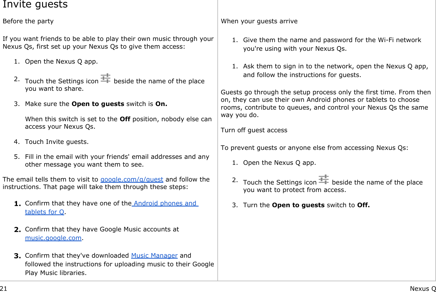     Invite guests Before the party If you want friends to be able to play their own music through your Nexus Qs, first set up your Nexus Qs to give them access: 1. Open the Nexus Q app. 2. Touch the Settings icon    beside the name of the place you want to share. 3. Make sure the Open to guests switch is On.When this switch is set to the Off position, nobody else can access your Nexus Qs. 4. Touch Invite guests. 5. Fill in the email with your friends&apos; email addresses and any other message you want them to see. The email tells them to visit to google.com/q/guest and follow the instructions. That page will take them through these steps: 1. Confirm that they have one of the Android phones and tablets for Q. 2. Confirm that they have Google Music accounts at music.google.com. 3. Confirm that they&apos;ve downloaded Music Manager and followed the instructions for uploading music to their Google Play Music libraries.  When your guests arrive 1. Give them the name and password for the Wi-Fi network you&apos;re using with your Nexus Qs.  1. Ask them to sign in to the network, open the Nexus Q app, and follow the instructions for guests. Guests go through the setup process only the first time. From then on, they can use their own Android phones or tablets to choose rooms, contribute to queues, and control your Nexus Qs the same way you do. Turn off guest access To prevent guests or anyone else from accessing Nexus Qs: 1. Open the Nexus Q app. 2. Touch the Settings icon    beside the name of the place you want to protect from access. 3. Turn the Open to guests switch to Off.        21 Nexus Q