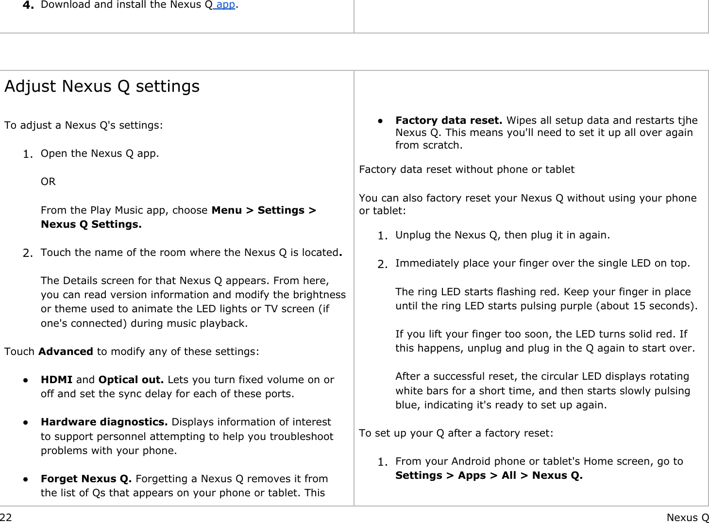  4. Download and install the Nexus Q app.      Adjust Nexus Q settings To adjust a Nexus Q&apos;s settings: 1. Open the Nexus Q app.ORFrom the Play Music app, choose Menu &gt; Settings &gt; Nexus Q Settings. 2. Touch the name of the room where the Nexus Q is located.The Details screen for that Nexus Q appears. From here, you can read version information and modify the brightness or theme used to animate the LED lights or TV screen (if one&apos;s connected) during music playback. Touch Advanced to modify any of these settings: ● HDMI and Optical out. Lets you turn fixed volume on or off and set the sync delay for each of these ports. ● Hardware diagnostics. Displays information of interest to support personnel attempting to help you troubleshoot problems with your phone. ● Forget Nexus Q. Forgetting a Nexus Q removes it from the list of Qs that appears on your phone or tablet. This   ● Factory data reset. Wipes all setup data and restarts tjhe Nexus Q. This means you&apos;ll need to set it up all over again from scratch.  Factory data reset without phone or tablet You can also factory reset your Nexus Q without using your phone or tablet: 1. Unplug the Nexus Q, then plug it in again. 2. Immediately place your finger over the single LED on top.The ring LED starts flashing red. Keep your finger in place until the ring LED starts pulsing purple (about 15 seconds).If you lift your finger too soon, the LED turns solid red. If this happens, unplug and plug in the Q again to start over.After a successful reset, the circular LED displays rotating white bars for a short time, and then starts slowly pulsing blue, indicating it&apos;s ready to set up again. To set up your Q after a factory reset: 1. From your Android phone or tablet&apos;s Home screen, go to Settings &gt; Apps &gt; All &gt; Nexus Q. 22 Nexus Q