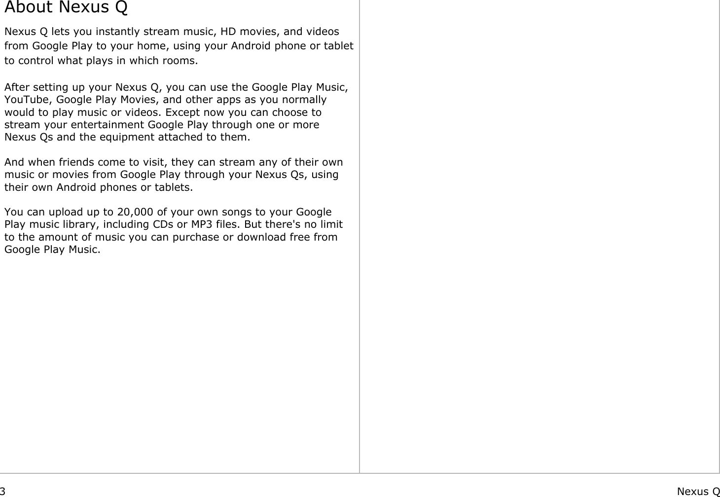    About Nexus QNexus Q lets you instantly stream music, HD movies, and videos from Google Play to your home, using your Android phone or tablet to control what plays in which rooms.  After setting up your Nexus Q, you can use the Google Play Music, YouTube, Google Play Movies, and other apps as you normally would to play music or videos. Except now you can choose to stream your entertainment Google Play through one or more Nexus Qs and the equipment attached to them. And when friends come to visit, they can stream any of their own music or movies from Google Play through your Nexus Qs, using their own Android phones or tablets. You can upload up to 20,000 of your own songs to your Google Play music library, including CDs or MP3 files. But there&apos;s no limit to the amount of music you can purchase or download free from Google Play Music.                                                           3 Nexus Q