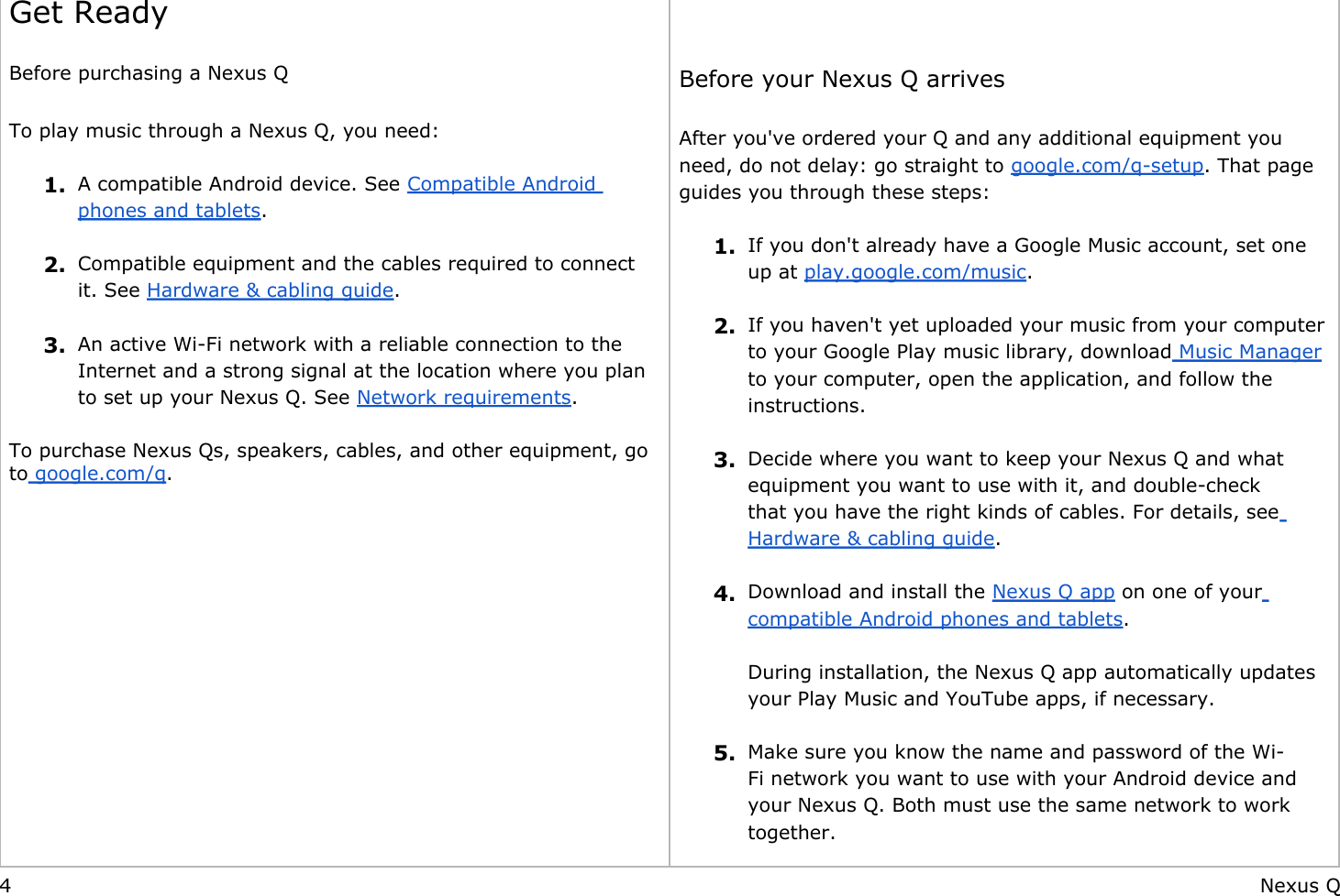     Get Ready Before purchasing a Nexus Q To play music through a Nexus Q, you need: 1. A compatible Android device. See Compatible Android phones and tablets. 2. Compatible equipment and the cables required to connect it. See Hardware &amp; cabling guide. 3. An active Wi-Fi network with a reliable connection to the Internet and a strong signal at the location where you plan to set up your Nexus Q. See Network requirements. To purchase Nexus Qs, speakers, cables, and other equipment, go to google.com/q.                 Before your Nexus Q arrives After you&apos;ve ordered your Q and any additional equipment you need, do not delay: go straight to google.com/q-setup. That page guides you through these steps: 1. If you don&apos;t already have a Google Music account, set one up at play.google.com/music. 2. If you haven&apos;t yet uploaded your music from your computer to your Google Play music library, download Music Manager to your computer, open the application, and follow the instructions.  3. Decide where you want to keep your Nexus Q and what equipment you want to use with it, and double-check that you have the right kinds of cables. For details, see Hardware &amp; cabling guide. 4. Download and install the Nexus Q app on one of your compatible Android phones and tablets.During installation, the Nexus Q app automatically updates your Play Music and YouTube apps, if necessary. 5. Make sure you know the name and password of the Wi-Fi network you want to use with your Android device and your Nexus Q. Both must use the same network to work together.4 Nexus Q