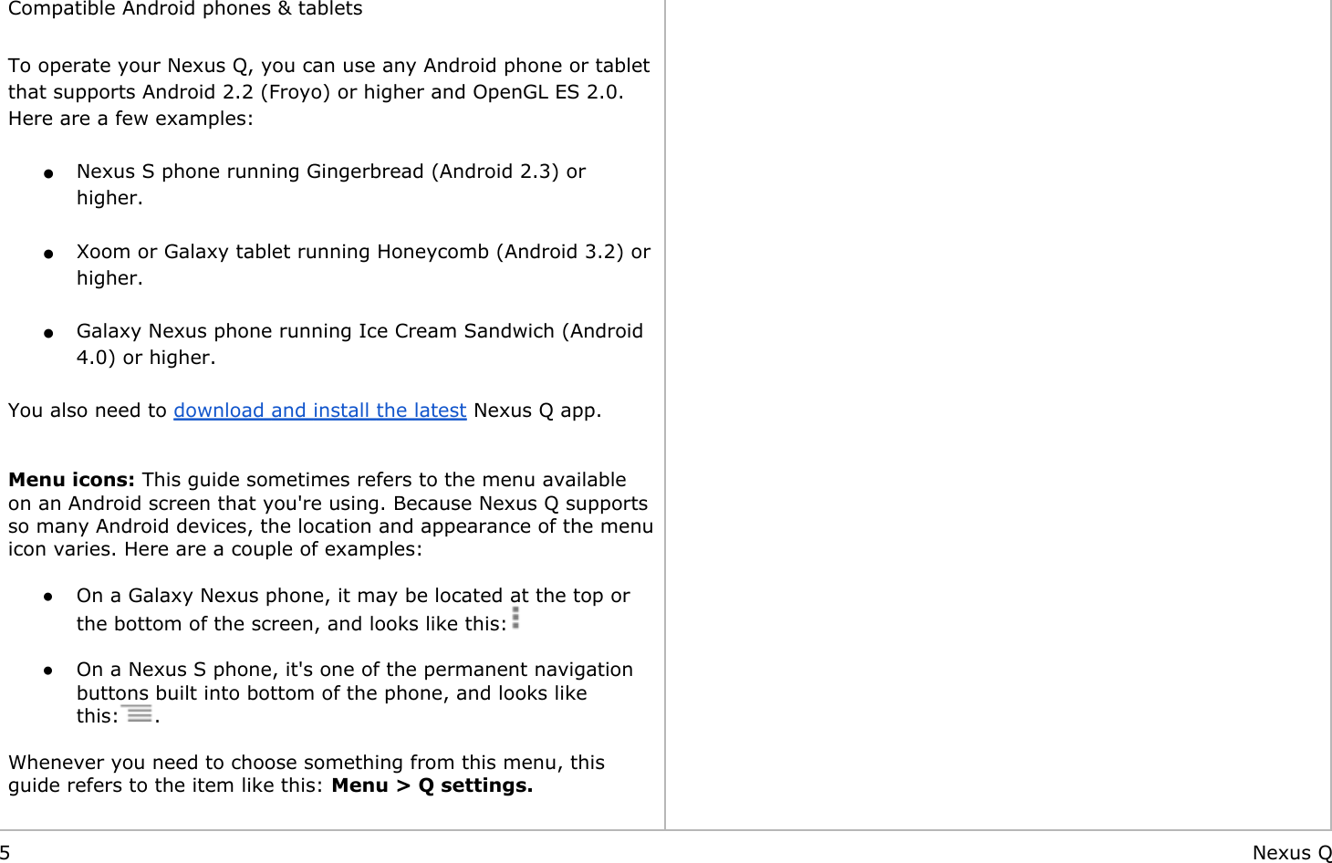         Compatible Android phones &amp; tablets To operate your Nexus Q, you can use any Android phone or tablet                                                                                                      that supports Android 2.2 (Froyo) or higher and OpenGL ES 2.0. Here are a few examples: ●Nexus S phone running Gingerbread (Android 2.3) or higher. ●Xoom or Galaxy tablet running Honeycomb (Android 3.2) or higher. ●Galaxy Nexus phone running Ice Cream Sandwich (Android 4.0) or higher. You also need to download and install the latest Nexus Q app.  Menu icons: This guide sometimes refers to the menu available on an Android screen that you&apos;re using. Because Nexus Q supports so many Android devices, the location and appearance of the menu icon varies. Here are a couple of examples: ●On a Galaxy Nexus phone, it may be located at the top or the bottom of the screen, and looks like this: ●On a Nexus S phone, it&apos;s one of the permanent navigation buttons built into bottom of the phone, and looks like this: . Whenever you need to choose something from this menu, this guide refers to the item like this: Menu &gt; Q settings.   5 Nexus Q