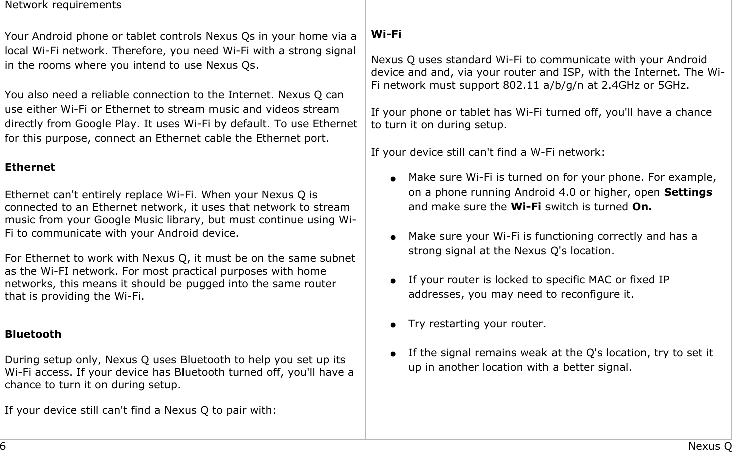              Network requirements Your Android phone or tablet controls Nexus Qs in your home via a local Wi-Fi network. Therefore, you need Wi-Fi with a strong signal in the rooms where you intend to use Nexus Qs. You also need a reliable connection to the Internet. Nexus Q can use either Wi-Fi or Ethernet to stream music and videos stream directly from Google Play. It uses Wi-Fi by default. To use Ethernet for this purpose, connect an Ethernet cable the Ethernet port.  Ethernet Ethernet can&apos;t entirely replace Wi-Fi. When your Nexus Q is connected to an Ethernet network, it uses that network to stream music from your Google Music library, but must continue using Wi-Fi to communicate with your Android device.  For Ethernet to work with Nexus Q, it must be on the same subnet as the Wi-FI network. For most practical purposes with home networks, this means it should be pugged into the same router that is providing the Wi-Fi.  Bluetooth During setup only, Nexus Q uses Bluetooth to help you set up its Wi-Fi access. If your device has Bluetooth turned off, you&apos;ll have a chance to turn it on during setup. If your device still can&apos;t find a Nexus Q to pair with:   Wi-Fi  Nexus Q uses standard Wi-Fi to communicate with your Android device and and, via your router and ISP, with the Internet. The Wi-Fi network must support 802.11 a/b/g/n at 2.4GHz or 5GHz. If your phone or tablet has Wi-Fi turned off, you&apos;ll have a chance to turn it on during setup. If your device still can&apos;t find a W-Fi network: ●Make sure Wi-Fi is turned on for your phone. For example, on a phone running Android 4.0 or higher, open Settings and make sure the Wi-Fi switch is turned On. ●Make sure your Wi-Fi is functioning correctly and has a strong signal at the Nexus Q&apos;s location. ●If your router is locked to specific MAC or fixed IP addresses, you may need to reconfigure it. ●Try restarting your router. ●If the signal remains weak at the Q&apos;s location, try to set it up in another location with a better signal. 6 Nexus Q