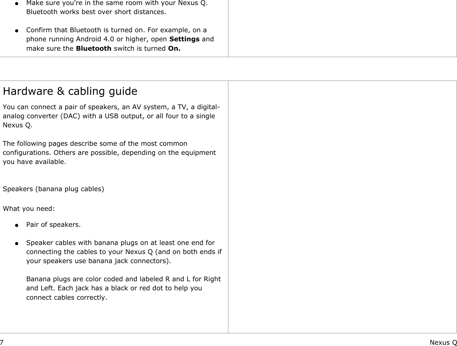 ●Make sure you&apos;re in the same room with your Nexus Q.                                                                                                             Bluetooth works best over short distances. ●Confirm that Bluetooth is turned on. For example, on a phone running Android 4.0 or higher, open Settings and make sure the Bluetooth switch is turned On.     Hardware &amp; cabling guideYou can connect a pair of speakers, an AV system, a TV, a digital-analog converter (DAC) with a USB output, or all four to a single Nexus Q.   The following pages describe some of the most common configurations. Others are possible, depending on the equipment                                                                                                         you have available.  Speakers (banana plug cables) What you need: ●Pair of speakers. ●Speaker cables with banana plugs on at least one end for connecting the cables to your Nexus Q (and on both ends if your speakers use banana jack connectors).Banana plugs are color coded and labeled R and L for Right and Left. Each jack has a black or red dot to help you connect cables correctly.     7 Nexus Q