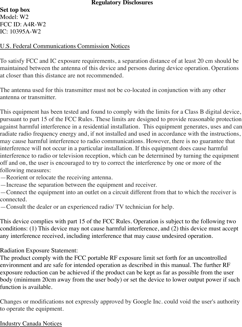 Regulatory DisclosuresSet top boxModel: W2FCC ID: A4R-W2IC: 10395A-W2U.S. Federal Communications Commission NoticesTo satisfy FCC and IC exposure requirements, a separation distance of at least 20 cm should be maintained between the antenna of this device and persons during device operation. Operations at closer than this distance are not recommended.The antenna used for this transmitter must not be co-located in conjunction with any other antenna or transmitter.This equipment has been tested and found to comply with the limits for a Class B digital device, pursuant to part 15 of the FCC Rules. These limits are designed to provide reasonable protection against harmful interference in a residential installation.  This equipment generates, uses and can radiate radio frequency energy and, if not installed and used in accordance with the instructions, may cause harmful interference to radio communications. However, there is no guarantee that interference will not occur in a particular installation. If this equipment does cause harmful interference to radio or television reception, which can be determined by turning the equipment off and on, the user is encouraged to try to correct the interference by one or more of the following measures:—Reorient or relocate the receiving antenna.—Increase the separation between the equipment and receiver.—Connect the equipment into an outlet on a circuit different from that to which the receiver is connected.—Consult the dealer or an experienced radio/ TV technician for help.This device complies with part 15 of the FCC Rules. Operation is subject to the following two conditions: (1) This device may not cause harmful interference, and (2) this device must accept any interference received, including interference that may cause undesired operation.Radiation Exposure Statement:The product comply with the FCC portable RF exposure limit set forth for an uncontrolled environment and are safe for intended operation as described in this manual. The further RF exposure reduction can be achieved if the product can be kept as far as possible from the user body (minimum 20cm away from the user body) or set the device to lower output power if such function is available.Changes or modiﬁcations not expressly approved by Google Inc. could void the user&apos;s authority to operate the equipment.Industry Canada Notices