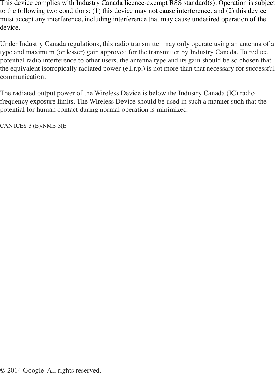 This device complies with Industry Canada licence-exempt RSS standard(s). Operation is subject to the following two conditions: (1) this device may not cause interference, and (2) this device must accept any interference, including interference that may cause undesired operation of the device.Under Industry Canada regulations, this radio transmitter may only operate using an antenna of a type and maximum (or lesser) gain approved for the transmitter by Industry Canada. To reduce potential radio interference to other users, the antenna type and its gain should be so chosen that the equivalent isotropically radiated power (e.i.r.p.) is not more than that necessary for successful communication.The radiated output power of the Wireless Device is below the Industry Canada (IC) radio frequency exposure limits. The Wireless Device should be used in such a manner such that the potential for human contact during normal operation is minimized.CAN ICES-3 (B)/NMB-3(B)© 2014 Google  All rights reserved.