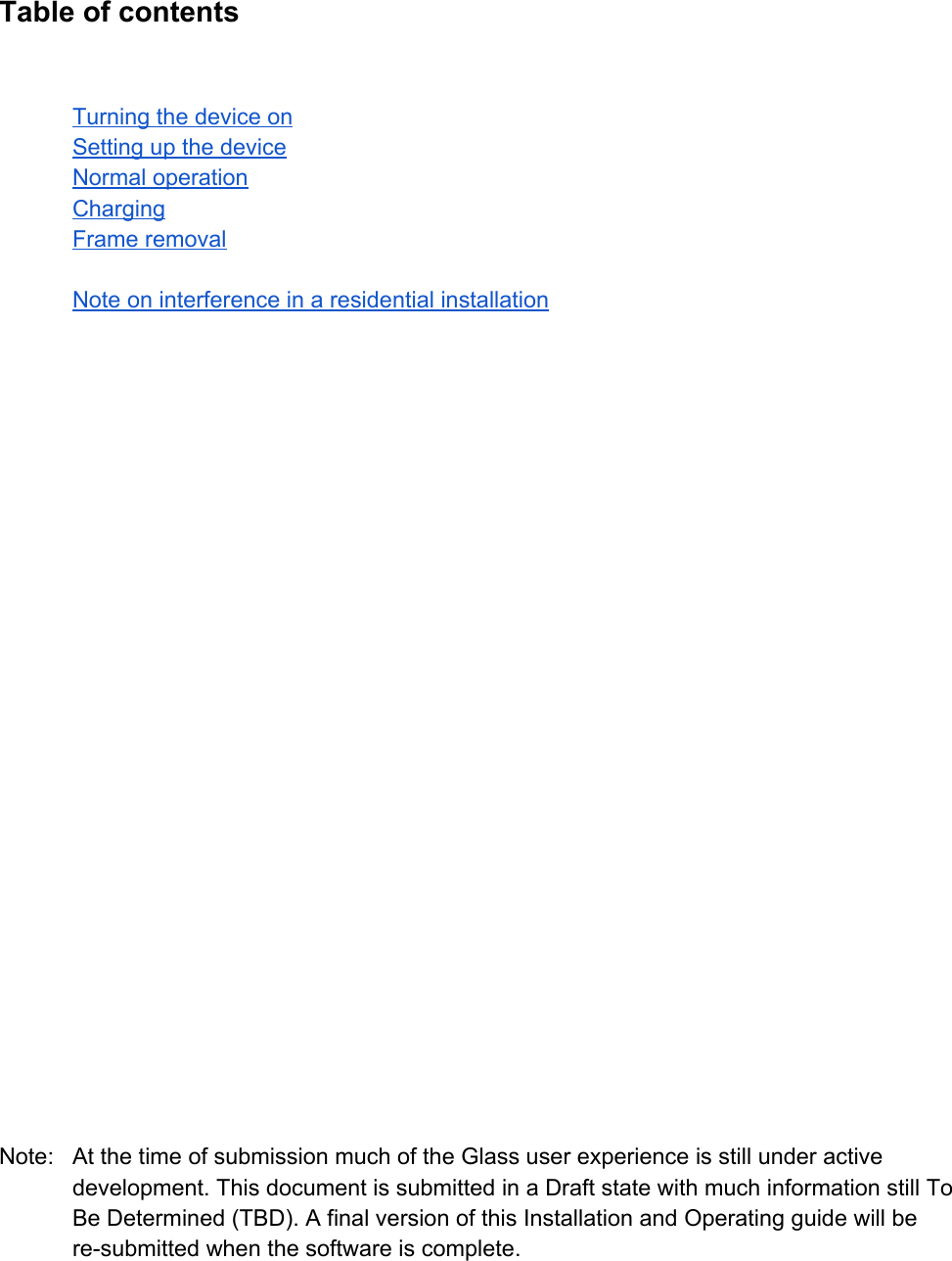 TableofcontentsTurningthedeviceonSettingupthedeviceNormaloperationChargingFrameremovalNoteoninterferenceinaresidentialinstallationNote: AtthetimeofsubmissionmuchoftheGlassuserexperienceisstillunderactivedevelopment.ThisdocumentissubmittedinaDraftstatewithmuchinformationstillToBeDetermined(TBD).AfinalversionofthisInstallationandOperatingguidewillberesubmittedwhenthesoftwareiscomplete.