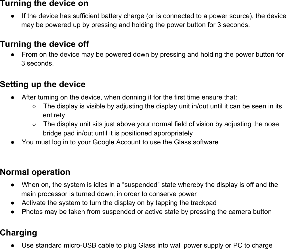 Turningthedeviceon● Ifthedevicehassufficientbatterycharge(orisconnectedtoapowersource),thedevicemaybepoweredupbypressingandholdingthepowerbuttonfor3seconds.Turningthedeviceoff● Fromonthedevicemaybepowereddownbypressingandholdingthepowerbuttonfor3seconds.Settingupthedevice● Afterturningonthedevice,whendonningitforthefirsttimeensurethat:○ Thedisplayisvisiblebyadjustingthedisplayunitin/outuntilitcanbeseeninitsentirety○ Thedisplayunitsitsjustaboveyournormalfieldofvisionbyadjustingthenosebridgepadin/outuntilitispositionedappropriately● YoumustlogintoyourGoogleAccounttousetheGlasssoftwareNormaloperation● Whenon,thesystemisidlesina“suspended”statewherebythedisplayisoffandthemainprocessoristurneddown,inordertoconservepower● Activatethesystemtoturnthedisplayonbytappingthetrackpad● PhotosmaybetakenfromsuspendedoractivestatebypressingthecamerabuttonCharging● UsestandardmicroUSBcabletoplugGlassintowallpowersupplyorPCtocharge