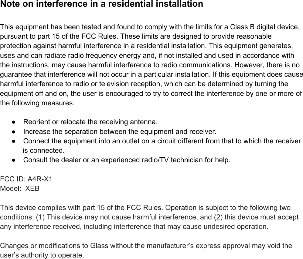 NoteoninterferenceinaresidentialinstallationThisequipmenthasbeentestedandfoundtocomplywiththelimitsforaClassBdigitaldevice,pursuanttopart15oftheFCCRules.Theselimitsaredesignedtoprovidereasonableprotectionagainstharmfulinterferenceinaresidentialinstallation.Thisequipmentgenerates,usesandcanradiateradiofrequencyenergyand,ifnotinstalledandusedinaccordancewiththeinstructions,maycauseharmfulinterferencetoradiocommunications.However,thereisnoguaranteethatinterferencewillnotoccurinaparticularinstallation.Ifthisequipmentdoescauseharmfulinterferencetoradioortelevisionreception,whichcanbedeterminedbyturningtheequipmentoffandon,theuserisencouragedtotrytocorrecttheinterferencebyoneormoreofthefollowingmeasures:● Reorientorrelocatethereceivingantenna.● Increasetheseparationbetweentheequipmentandreceiver.● Connecttheequipmentintoanoutletonacircuitdifferentfromthattowhichthereceiverisconnected.● Consultthedealeroranexperiencedradio/TVtechnicianforhelp.FCCID:A4RX1Model:XEBThisdevicecomplieswithpart15oftheFCCRules.Operationissubjecttothefollowingtwoconditions:(1)Thisdevicemaynotcauseharmfulinterference,and(2)thisdevicemustacceptanyinterferencereceived,includinginterferencethatmaycauseundesiredoperation.ChangesormodificationstoGlasswithoutthemanufacturer’sexpressapprovalmayvoidtheuser’sauthoritytooperate.