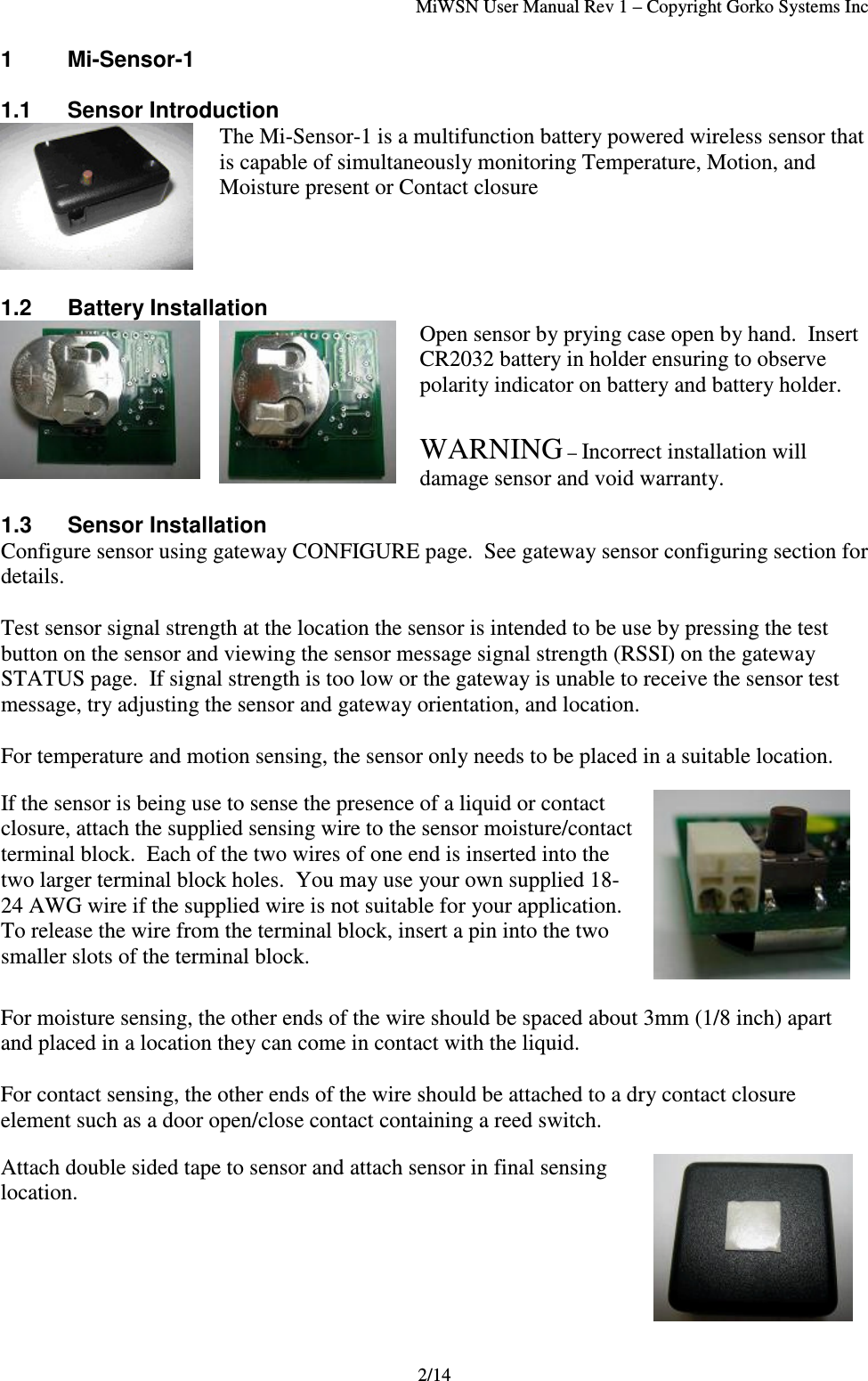MiWSN User Manual Rev 1 – Copyright Gorko Systems Inc2/141 Mi-Sensor-11.1  Sensor IntroductionThe Mi-Sensor-1 is a multifunction battery powered wireless sensor thatis capable of simultaneously monitoring Temperature, Motion, andMoisture present or Contact closure1.2 Battery InstallationOpen sensor by prying case open by hand.  InsertCR2032 battery in holder ensuring to observepolarity indicator on battery and battery holder.WARNING – Incorrect installation willdamage sensor and void warranty.1.3 Sensor InstallationConfigure sensor using gateway CONFIGURE page.  See gateway sensor configuring section fordetails.Test sensor signal strength at the location the sensor is intended to be use by pressing the testbutton on the sensor and viewing the sensor message signal strength (RSSI) on the gatewaySTATUS page.  If signal strength is too low or the gateway is unable to receive the sensor testmessage, try adjusting the sensor and gateway orientation, and location.For temperature and motion sensing, the sensor only needs to be placed in a suitable location.If the sensor is being use to sense the presence of a liquid or contactclosure, attach the supplied sensing wire to the sensor moisture/contactterminal block.  Each of the two wires of one end is inserted into thetwo larger terminal block holes.  You may use your own supplied 18-24 AWG wire if the supplied wire is not suitable for your application.To release the wire from the terminal block, insert a pin into the twosmaller slots of the terminal block.For moisture sensing, the other ends of the wire should be spaced about 3mm (1/8 inch) apartand placed in a location they can come in contact with the liquid.For contact sensing, the other ends of the wire should be attached to a dry contact closureelement such as a door open/close contact containing a reed switch.Attach double sided tape to sensor and attach sensor in final sensinglocation.