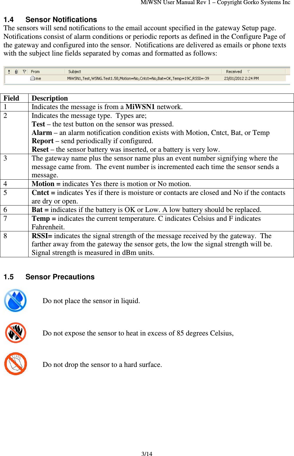 MiWSN User Manual Rev 1 – Copyright Gorko Systems Inc3/141.4  Sensor NotificationsThe sensors will send notifications to the email account specified in the gateway Setup page.Notifications consist of alarm conditions or periodic reports as defined in the Configure Page ofthe gateway and configured into the sensor.  Notifications are delivered as emails or phone textswith the subject line fields separated by comas and formatted as follows:Field Description1 Indicates the message is from a MiWSN1 network.2 Indicates the message type.  Types are;Test – the test button on the sensor was pressed.Alarm – an alarm notification condition exists with Motion, Cntct, Bat, or TempReport – send periodically if configured.Reset – the sensor battery was inserted, or a battery is very low.3 The gateway name plus the sensor name plus an event number signifying where themessage came from.  The event number is incremented each time the sensor sends amessage.4Motion = indicates Yes there is motion or No motion.5Cntct = indicates Yes if there is moisture or contacts are closed and No if the contactsare dry or open.6Bat = indicates if the battery is OK or Low. A low battery should be replaced.7Temp = indicates the current temperature. C indicates Celsius and F indicatesFahrenheit.8RSSI= indicates the signal strength of the message received by the gateway.  Thefarther away from the gateway the sensor gets, the low the signal strength will be.Signal strength is measured in dBm units.1.5 Sensor PrecautionsDo not place the sensor in liquid.Do not expose the sensor to heat in excess of 85 degrees Celsius,Do not drop the sensor to a hard surface.