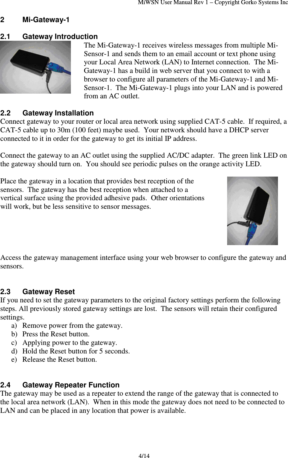 MiWSN User Manual Rev 1 – Copyright Gorko Systems Inc4/142 Mi-Gateway-12.1 Gateway IntroductionThe Mi-Gateway-1 receives wireless messages from multiple Mi-Sensor-1 and sends them to an email account or text phone usingyour Local Area Network (LAN) to Internet connection.  The Mi-Gateway-1 has a build in web server that you connect to with abrowser to configure all parameters of the Mi-Gateway-1 and Mi-Sensor-1.  The Mi-Gateway-1 plugs into your LAN and is poweredfrom an AC outlet.2.2 Gateway InstallationConnect gateway to your router or local area network using supplied CAT-5 cable.  If required, aCAT-5 cable up to 30m (100 feet) maybe used.  Your network should have a DHCP serverconnected to it in order for the gateway to get its initial IP address.Connect the gateway to an AC outlet using the supplied AC/DC adapter.  The green link LED onthe gateway should turn on.  You should see periodic pulses on the orange activity LED.Place the gateway in a location that provides best reception of thesensors.  The gateway has the best reception when attached to avertical surface using the provided adhesive pads.  Other orientationswill work, but be less sensitive to sensor messages.Access the gateway management interface using your web browser to configure the gateway andsensors.2.3 Gateway ResetIf you need to set the gateway parameters to the original factory settings perform the followingsteps. All previously stored gateway settings are lost.  The sensors will retain their configuredsettings.a) Remove power from the gateway.b) Press the Reset button.c) Applying power to the gateway.d) Hold the Reset button for 5 seconds.e) Release the Reset button.2.4 Gateway Repeater FunctionThe gateway may be used as a repeater to extend the range of the gateway that is connected tothe local area network (LAN).  When in this mode the gateway does not need to be connected toLAN and can be placed in any location that power is available.