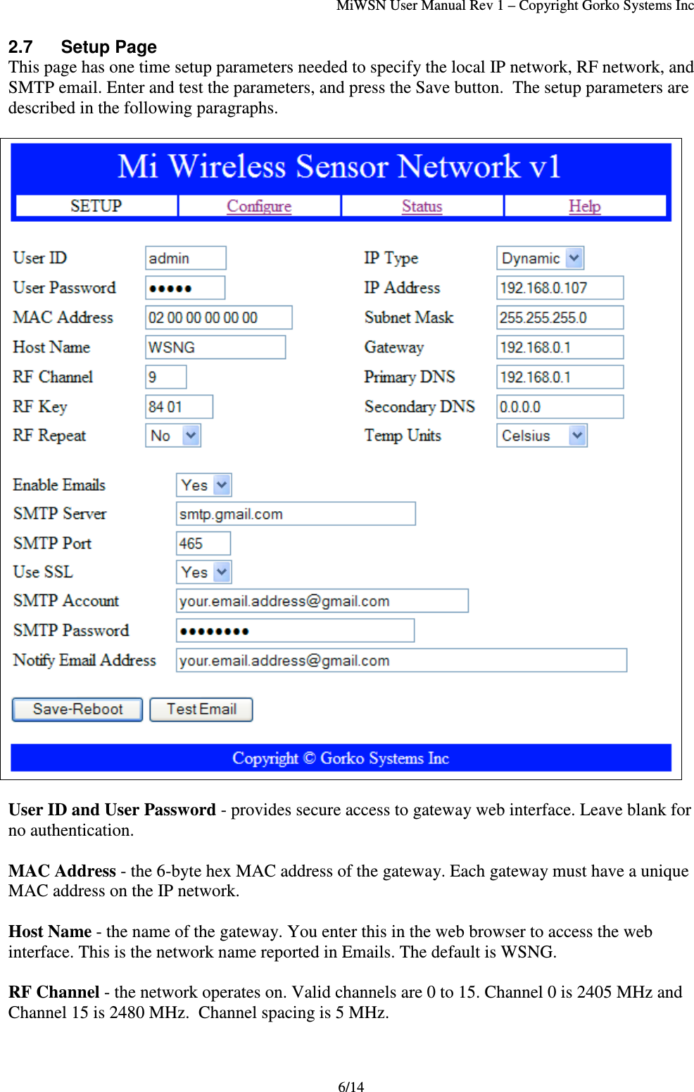 MiWSN User Manual Rev 1 – Copyright Gorko Systems Inc6/142.7 Setup PageThis page has one time setup parameters needed to specify the local IP network, RF network, andSMTP email. Enter and test the parameters, and press the Save button.  The setup parameters aredescribed in the following paragraphs.User ID and User Password - provides secure access to gateway web interface. Leave blank forno authentication.MAC Address - the 6-byte hex MAC address of the gateway. Each gateway must have a uniqueMAC address on the IP network.Host Name - the name of the gateway. You enter this in the web browser to access the webinterface. This is the network name reported in Emails. The default is WSNG.RF Channel - the network operates on. Valid channels are 0 to 15. Channel 0 is 2405 MHz andChannel 15 is 2480 MHz.  Channel spacing is 5 MHz.