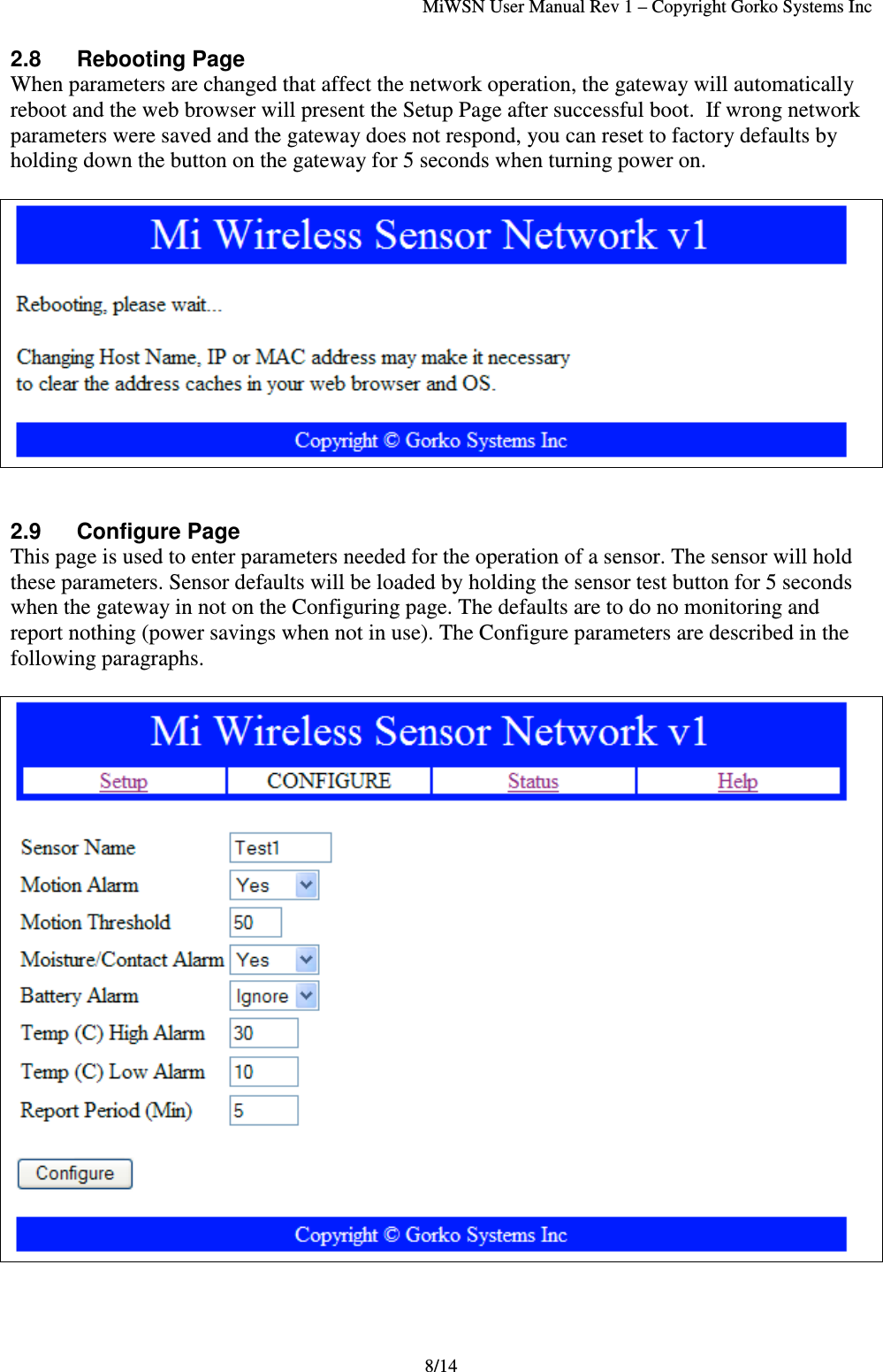 MiWSN User Manual Rev 1 – Copyright Gorko Systems Inc8/142.8 Rebooting PageWhen parameters are changed that affect the network operation, the gateway will automaticallyreboot and the web browser will present the Setup Page after successful boot.  If wrong networkparameters were saved and the gateway does not respond, you can reset to factory defaults byholding down the button on the gateway for 5 seconds when turning power on.2.9 Configure PageThis page is used to enter parameters needed for the operation of a sensor. The sensor will holdthese parameters. Sensor defaults will be loaded by holding the sensor test button for 5 secondswhen the gateway in not on the Configuring page. The defaults are to do no monitoring andreport nothing (power savings when not in use). The Configure parameters are described in thefollowing paragraphs.