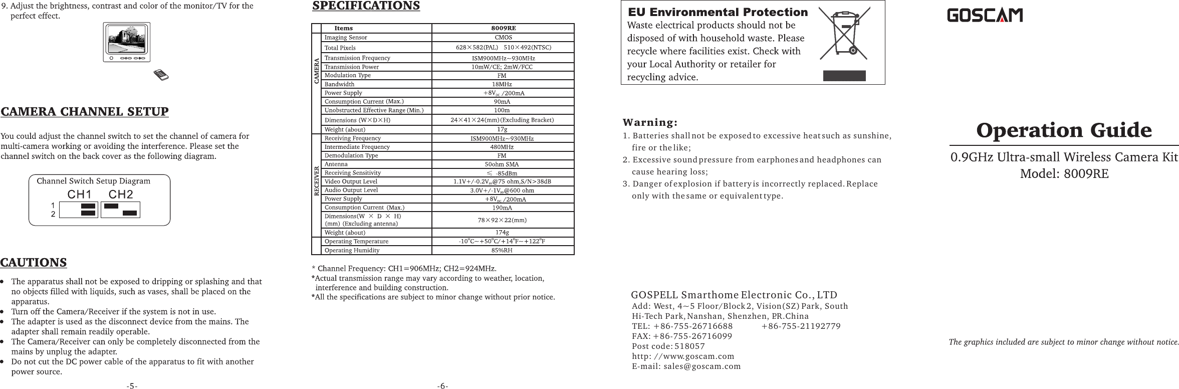 GOSPELL Smarthome Electronic Co., LTDAdd: West, 4~5 Floor/Block 2, Vision(SZ) Park, South Hi-Tech Park, Nanshan, Shenzhen, P.R.ChinaTEL: +86-755-26716688            +86-755-21192779FAX: +86-755-26716099Post code: 518057http: //www.goscam.comE-mail: sales@goscam.com       Warning:1. Batteries shall not be exposed to excessive heat such as sunshine,     fire or the like;2. Excessive sound pressure from earphones and headphones can     cause hearing loss;3. Danger of explosion if battery is incorrectly replaced. Replace     only with the same or equivalent type.