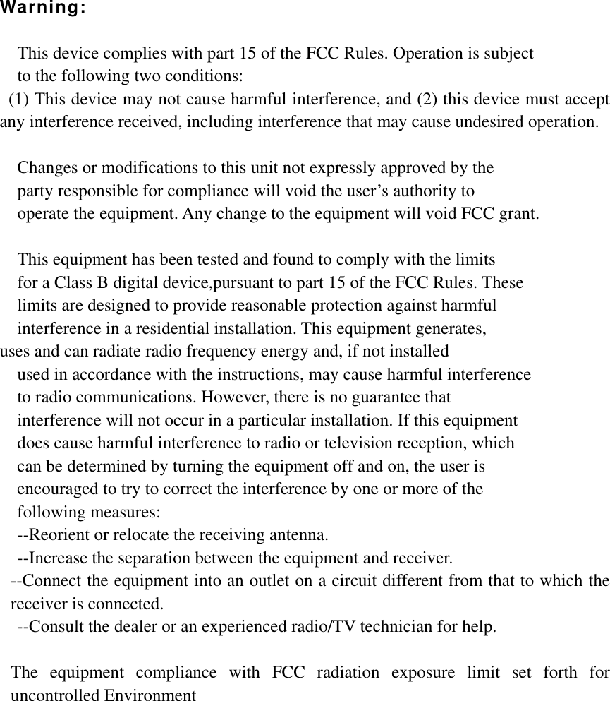 Warning:  This device complies with part 15 of the FCC Rules. Operation is subject   to the following two conditions:   (1) This device may not cause harmful interference, and (2) this device must accept any interference received, including interference that may cause undesired operation.  Changes or modifications to this unit not expressly approved by the   party responsible for compliance will void the user’s authority to   operate the equipment. Any change to the equipment will void FCC grant.  This equipment has been tested and found to comply with the limits   for a Class B digital device,pursuant to part 15 of the FCC Rules. These   limits are designed to provide reasonable protection against harmful   interference in a residential installation. This equipment generates,   uses and can radiate radio frequency energy and, if not installed used in accordance with the instructions, may cause harmful interference     to radio communications. However, there is no guarantee that   interference will not occur in a particular installation. If this equipment   does cause harmful interference to radio or television reception, which     can be determined by turning the equipment off and on, the user is   encouraged to try to correct the interference by one or more of the   following measures: --Reorient or relocate the receiving antenna. --Increase the separation between the equipment and receiver. --Connect the equipment into an outlet on a circuit different from that to which the receiver is connected. --Consult the dealer or an experienced radio/TV technician for help.  The equipment compliance with FCC radiation exposure limit set forth for uncontrolled Environment   