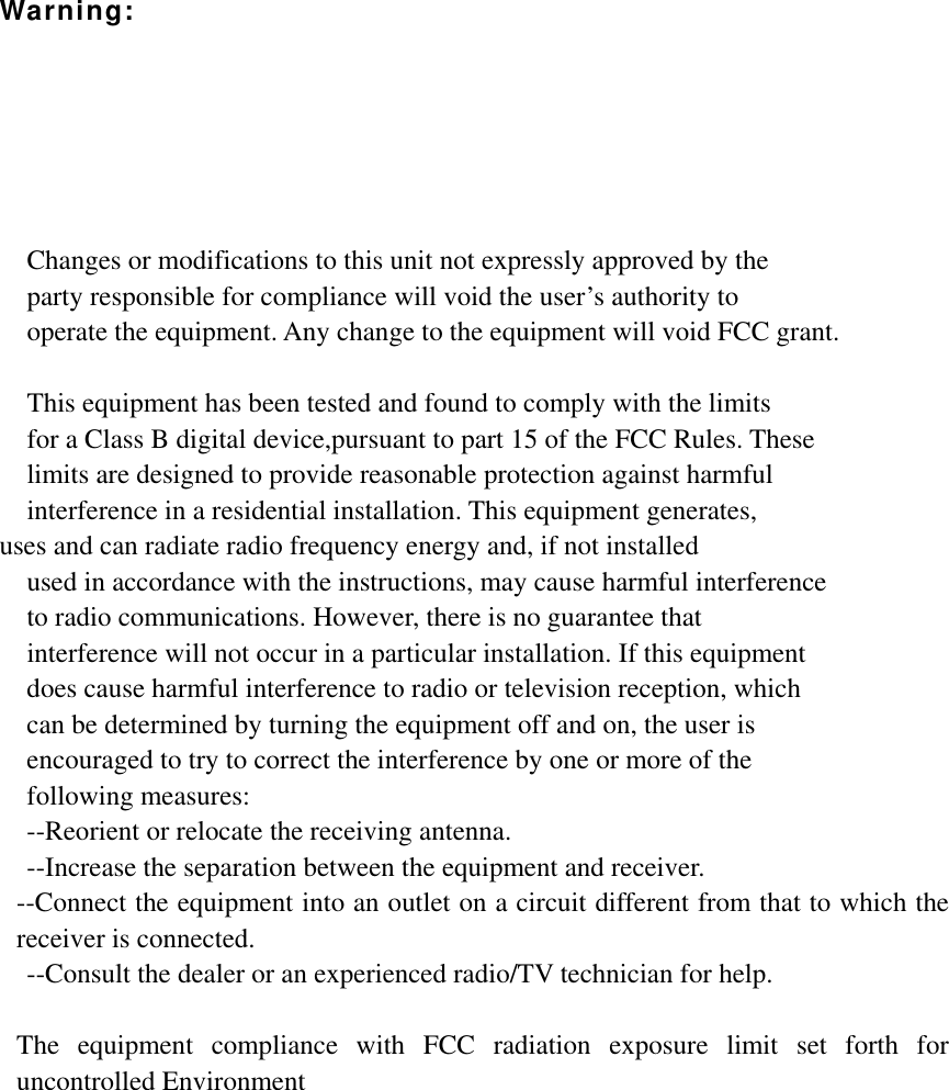 Warning:      Changes or modifications to this unit not expressly approved by the  party responsible for compliance will void the user’s authority to   operate the equipment. Any change to the equipment will void FCC grant.  This equipment has been tested and found to comply with the limits   for a Class B digital device,pursuant to part 15 of the FCC Rules. These   limits are designed to provide reasonable protection against harmful   interference in a residential installation. This equipment generates,   uses and can radiate radio frequency energy and, if not installed used in accordance with the instructions, may cause harmful interference     to radio communications. However, there is no guarantee that   interference will not occur in a particular installation. If this equipment   does cause harmful interference to radio or television reception, which     can be determined by turning the equipment off and on, the user is   encouraged to try to correct the interference by one or more of the   following measures: --Reorient or relocate the receiving antenna. --Increase the separation between the equipment and receiver. --Connect the equipment into an outlet on a circuit different from that to which the receiver is connected. --Consult the dealer or an experienced radio/TV technician for help.  The equipment compliance with FCC radiation exposure limit set forth for uncontrolled Environment   