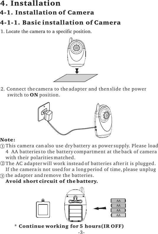 4. Installation4-1. Installation of Camera4-1-1. Basic installation of Camera2. Connect the camera to the adapter and then slide the power     switch to ON position. Note:    This camera can also use dry battery as power supply. Please load     4  AA batteries to the battery compartment at the back of camera     with their polarities matched.    The AC adapter will work instead of batteries after it is plugged.    If the camera is not used for a long period of time, please unplug    the adapter and remove the batteries.    Avoid short circuit of the battery. * Continue working for 5 hours(IR OFF)