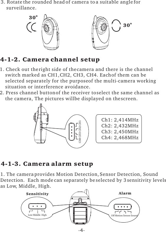 3. Rotate the rounded head of camera to a suitable angle for     surveillance.  1. Check out the right side of the camera and there is  the channel     switch marked as CH1, CH2, CH3, CH4. Each of them can be     selected separately for the purpose of the multi-camera working     situation or interference avoidance.2. Press channel button of the receiver to select the same channel as    the camera, The pictures will be displayed on the screen.30304-1-2. Camera channel setup4-1-3. Camera alarm setupCH4 CH3 CH2 CH1Off Motion Sensor SoundLow Middle  HighCh1: 2,414MHzCh2: 2,432MHzCh3: 2,450MHzCh4: 2,468MHz1. The camera provides Motion Detection, Sensor Detection, SoundDetection.  Each mode can separately be selected by 3 sensitivity levelsas Low, Middle, High.  AlarmSensitivity