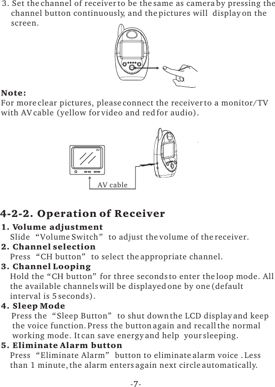 3. Set the channel of receiver to be the same as camera by pressing the    channel button continuously, and the pictures will  display on the    screen.Note: For more clear pictures, please connect the receiver to a monitor/TVwith AV cable (yellow for video and red for audio).AV cable1. Volume adjustment    Slide  Volume Switch  to adjust the volume of the receiver.2. Channel selection    Press  CH button  to select the appropriate channel.3. Channel Looping     Hold the CH button for three seconds to enter the loop mode. All    the available channels will be displayed one by one (default     interval is 5 seconds).4. Sleep Mode    Press the  Sleep Button  to shut down the LCD display and keep      the voice function. Press the button again and recall the normal      working mode. It can save energy and help  your sleeping.5. Eliminate Alarm button    Press  Eliminate Alarm  button to eliminate alarm voice . Less     than 1 minute, the alarm enters again next circle automatically.     4-2-2. Operation of Receiver