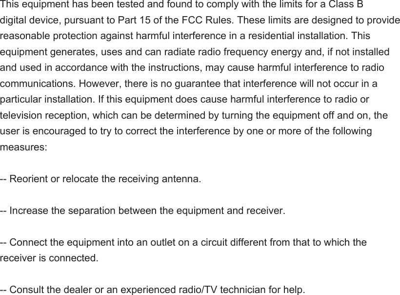 This equipment has been tested and found to comply with the limits for a Class B   digital device, pursuant to Part 15 of the FCC Rules. These limits are designed to provide   reasonable protection against harmful interference in a residential installation. This   equipment generates, uses and can radiate radio frequency energy and, if not installed   and used in accordance with the instructions, may cause harmful interference to radio   communications. However, there is no guarantee that interference will not occur in a   particular installation. If this equipment does cause harmful interference to radio or   television reception, which can be determined by turning the equipment off and on, the   user is encouraged to try to correct the interference by one or more of the following   measures:-- Reorient or relocate the receiving antenna.       -- Increase the separation between the equipment and receiver.         -- Connect the equipment into an outlet on a circuit different from that to which the   receiver is connected.       -- Consult the dealer or an experienced radio/TV technician for help.   