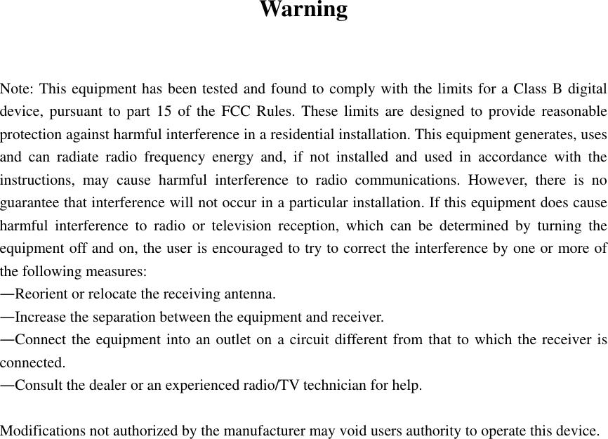  Warning   Note: This equipment has been tested and found to comply with the limits for a Class B digital device, pursuant to part 15 of the FCC Rules. These limits are designed to provide reasonable protection against harmful interference in a residential installation. This equipment generates, uses and can radiate radio frequency energy and, if not installed and used in accordance with the instructions, may cause harmful interference to radio communications. However, there is no guarantee that interference will not occur in a particular installation. If this equipment does cause harmful interference to radio or television reception, which can be determined by turning the equipment off and on, the user is encouraged to try to correct the interference by one or more of the following measures: —Reorient or relocate the receiving antenna. —Increase the separation between the equipment and receiver. —Connect the equipment into an outlet on a circuit different from that to which the receiver is connected. —Consult the dealer or an experienced radio/TV technician for help.  Modifications not authorized by the manufacturer may void users authority to operate this device. 