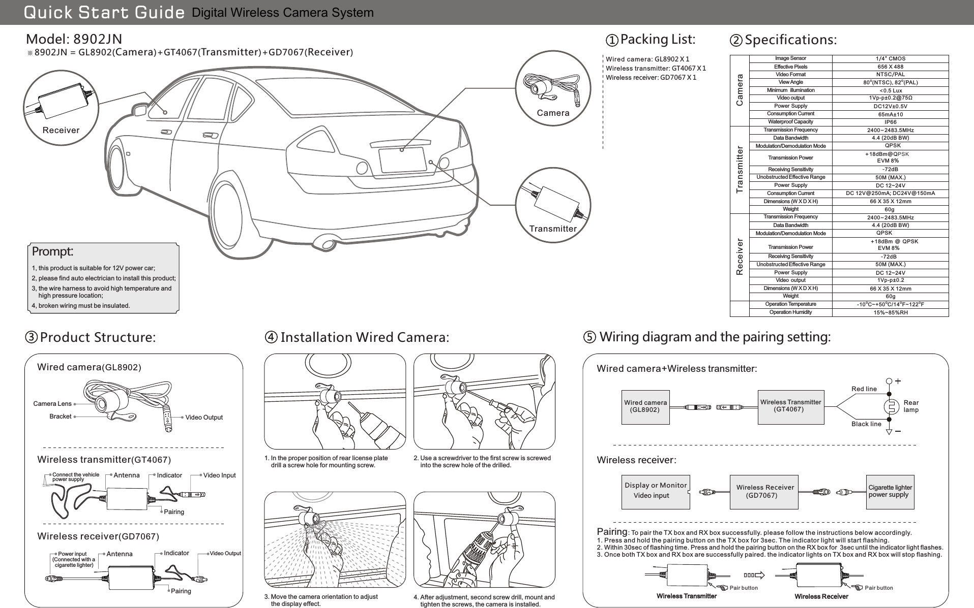 60g66 X 35 X 12mmDC 12~24V50M (MAX.)2400~2483.5MHz4.4 (20dB BW) QPSK+18dBm @ QPSK       EVM 8%-72dBO O O O-10 C~+50 C/14 F~122 F15%~85%RH60g66 X 35 X 12mmDC 12V@250mA; DC24V@150mADC 12~24V50M (MAX.)2400~2483.5MHz4.4 (20dB BW)              QPSK      +18dBm@QPSK                 EVM 8%                  -72dB IP6665mA±101Vp-p±0.2@75Ω&lt;0.5 LuxO O80 (NTSC), 82 (PAL)DC12V±0.5V1Vp-p±0.21/4&quot; CMOS656 X 488NTSC/PALModel: 8902JN8902JN = GL8902(Camera)+GT4067(Transmitter)+GD7067(Receiver)WGL8902ired camera:   X 1Wireless receiver )(GD7067Wireless transmitter )(GT4067Wired camera(GL8902)Wireless Transmitter       (GT4067)Wired camera   (GL8902)Wireless Receiver      )(GD7067Display or MonitorBlack lineRed line    Power input(Connected with a   cigarette lighter)IndicatorAntennaConnect the vehicle power supplyBracketCamera LensPrompt:TransmitterReceiverQuick Start GuideCameraCameraTransmitterReceiverUnobstructed Effective RangeUnobstructed Effective RangePower  SupplyWeightReceiving SensitivityWeightDimensions (W X D X H)Receiving SensitivityPower  SupplyVideo  outputDimensions (W X D X H)Operation HumidityOperation TemperatureTransmission PowerTransmission PowerModulation/Demodulation ModeModulation/Demodulation ModeImage SensorEffective PixelsVideo FormatMinimum  illuminationView AngleConsumption CurrentVideo outputPower  SupplyWaterproof CapacityConsumption CurrentTransmission FrequencyTransmission FrequencyData BandwidthData BandwidthPacking List: Specifications:Product Structure: Installation Wired Camera:Video OutputVideo InputPairingVideo OutputIndicatorAntennaPairing1. In the proper position of rear license plate    drill a screw hole for mounting screw.2. Use a screwdriver to the first screw is screwed    into the screw hole of the drilled.3. Move the camera orientation to adjust    the display effect.4. After adjustment, second screw drill, mount and     tighten the screws, the camera is installed.Wiring diagram and the pairing setting:Wired camera+Wireless transmitter:RearlampWireless receiver:Cigarette lighterpower supplyVideo inputWireless ReceiverWireless Transmitter1, this product is suitable for 12V power car;2, please find auto electrician to install this product;4, broken wiring must be insulated.3, the wire harness to avoid high temperature and     high pressure location;Wireless receiver: GD7067 X 1Pairing: To pair the TX box and RX box successfully. please follow the instructions below accordingly.1. Press and hold the pairing button on the TX box for 3sec. The indicator light will start flashing.2. Within 30sec of flashing time. Press and hold the pairing button on the RX box for  3sec until the indicator light flashes.3. Once both TX box and RX box are successfully paired. the indicator lights on TX box and RX box will stop flashing.Pair button Pair buttonWireless transmitter:   X 1GT4067Digital Wireless Camera System